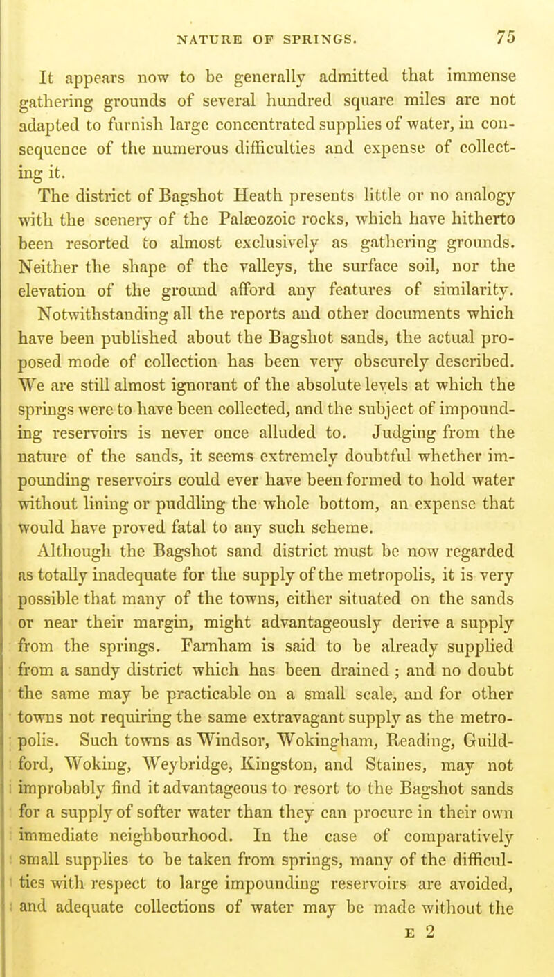 It appears uow to be generally admitted that immense gathering grounds of several hundred square miles are not adapted to furnish large concentrated supplies of water, in con- sequence of the numerous difficulties and expense of collect- ing it. The district of Bagshot Heath presents little or no analogy with the scenery of the Palfeozoic rocks, which have hitherto been resorted to almost exclusively as gathering grounds. Neither the shape of the valleys, the surface soil, nor the elevation of the ground afford any features of similarity. Notwithstanding all the reports and other documents which have been published about the Bagshot sands, the actual pro- posed mode of collection has been very obscurely described. We are still almost ignorant of the absolute levels at which the springs were to have been collected, and the subject of impound- ing reservoirs is never once alluded to. Judging from the nature of the sands, it seems extremely doubtful whether im- pounding reservoirs could ever have been formed to hold water without lining or puddling the whole bottom, an expense that Would have proved fatal to any such scheme. Although the Bagshot sand district must be now regarded as totally inadequate for the supply of the metropolis, it is very possible that many of the towns, either situated on the sands or near their margin, might advantageously derive a supply from the springs. Farnham is said to be already supphed from a sandy district which has been drained ; and no doubt the same may be practicable on a small scale, and for other towns not requiring the same extravagant supply as the metro- polis. Such towns as Windsor, Wokingham, Reading, Guild- ford, Woking, Weybridge, Kingston, and Staines, may not improbably find it advantageous to resort to the Bagshot sands for a supply of softer water than they can procure in their own immediate neighbourhood. In the case of comparatively small supplies to be taken from springs, many of the difficul- ties with respect to large impounding resei-voirs are avoided, and adequate collections of water may be made without the