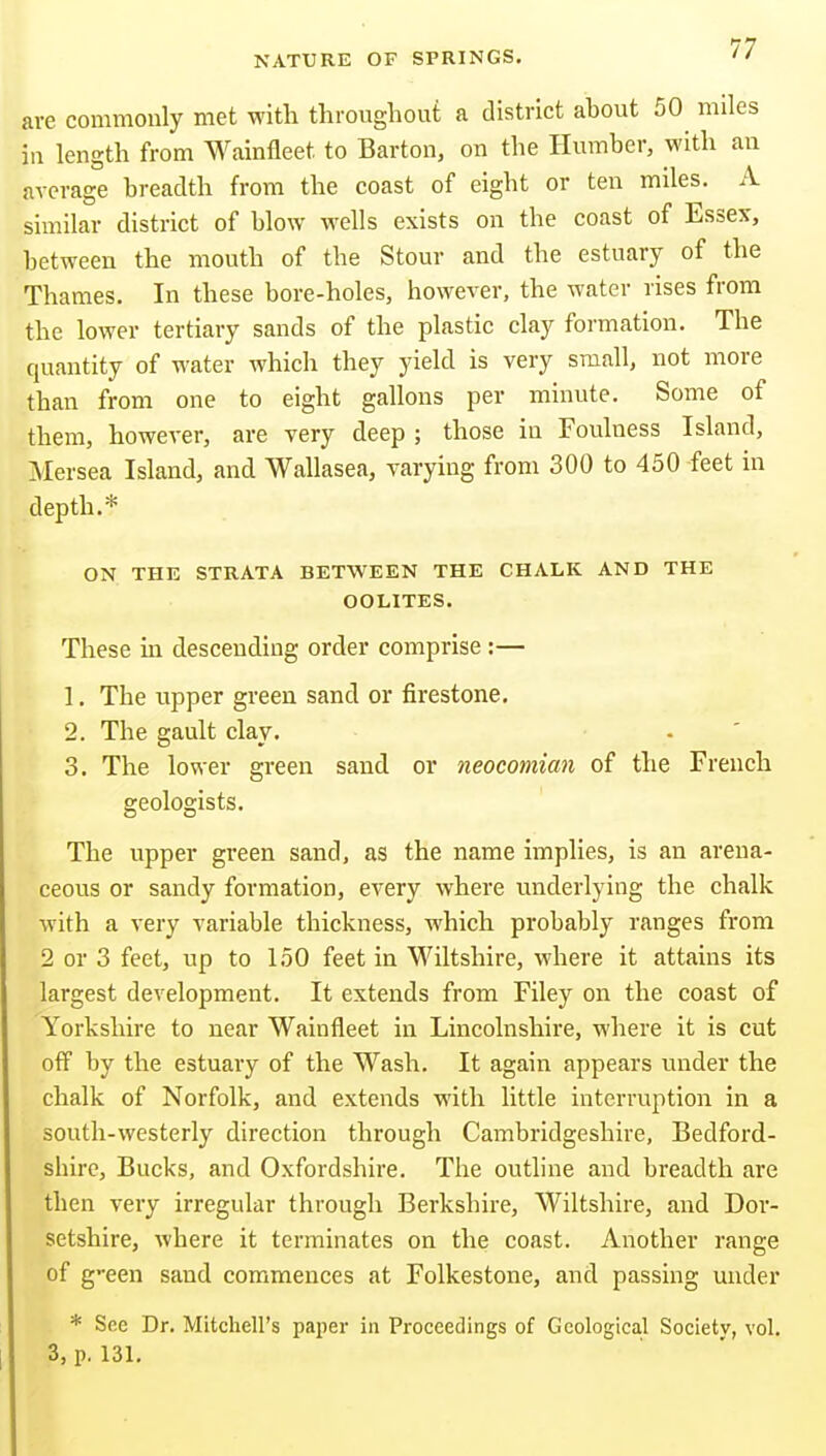 are commonly met with throughout a district about 50 miles in length from Wainfleet to Barton, on the Humber, with an average breadth from the coast of eight or ten miles. A similar district of blow wells exists on the coast of Essex, between the mouth of the Stour and the estuary of the Thames. In these bore-holes, however, the water rises from the lower tertiary sands of the plastic clay formation. The quantity of water which they yield is very small, not more than from one to eight gallons per minute. Some of them, however, are very deep ; those in Foulness Island, Mersea Island, and Wallasea, varying from 300 to 450 -feet in depth.* ON THE STRATA BETWEEN THE CHALK AND THE OOLITES. These in descending order comprise :— 1. The upper green sand or firestone. 2. The gault clay. . ' 3. The lower green sand or neocomian of the French geologists. The upper green sand, as the name implies, is an arena- ceous or sandy formation, every where underlying the chalk with a very variable thickness, which probably ranges from 2 or 3 feet, up to 150 feet in Wiltshire, where it attains its largest development. It extends from Filey on the coast of Yorkshire to near Wainfleet in Lincolnshire, where it is cut off by the estuary of the Wash. It again appears under the chalk of Norfolk, and extends with little interruption in a south-westerly direction through Cambridgeshire, Bedford- shire, Bucks, and Oxfordshire. The outline and breadth are then very irregular through Berkshire, Wiltshire, and Dor- setshire, where it terminates on the coast. Another range of g-een sand commences at Folkestone, and passing under * See Dr. Mitchell's paper in Proceedings of Geological Society, vol. 3, p. 131.