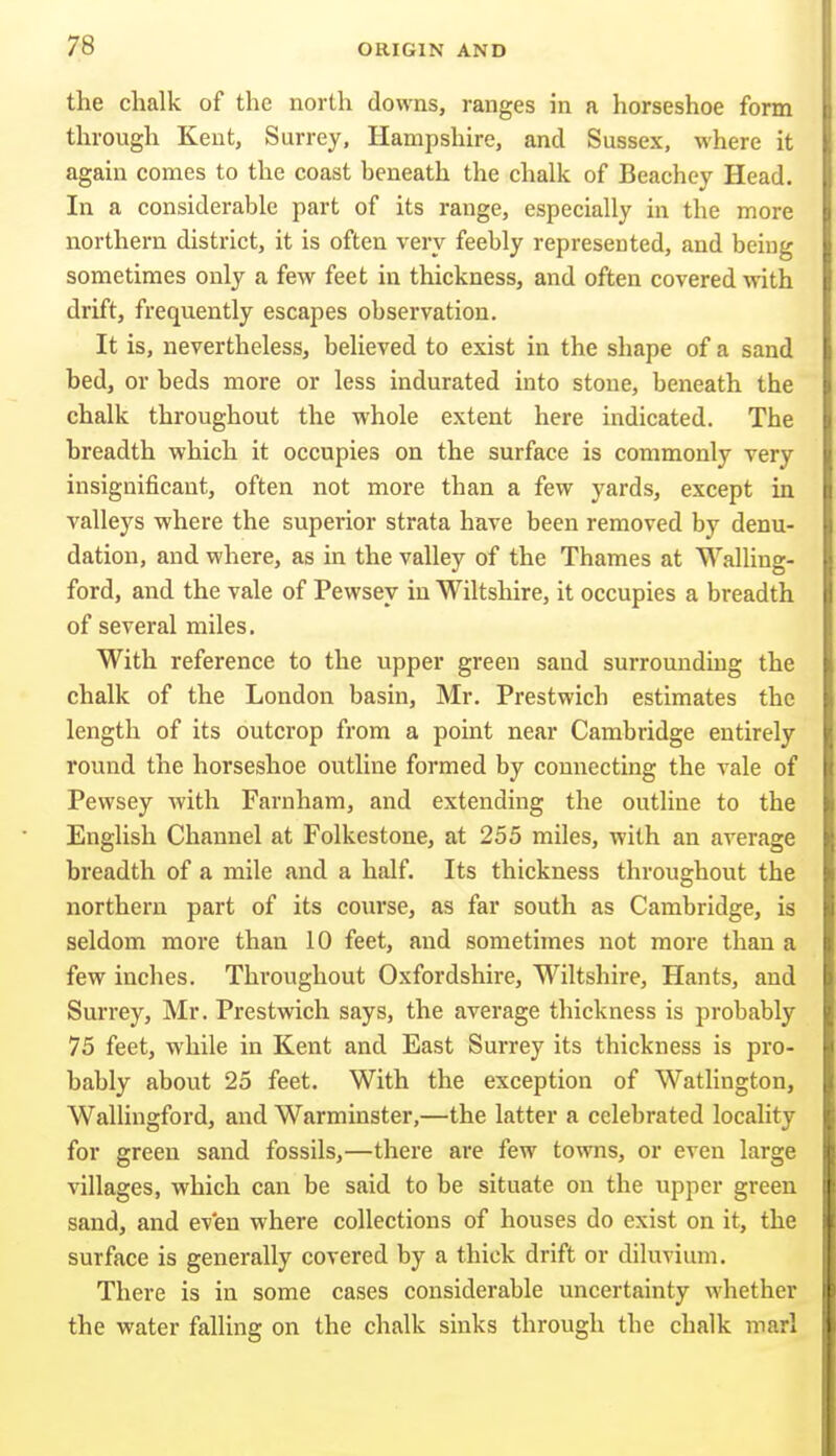the chalk of the north downs, ranges in a horseshoe form through Kent, Surrey, Hampshire, and Sussex, where it again comes to the coast beneath the chalk of Beachey Head. In a considerable part of its range, especially in the more northern district, it is often very feebly represented, and being sometimes only a few feet in thickness, and often covered with drift, frequently escapes observation. It is, nevertheless, believed to exist in the shape of a sand bed, or beds more or less indurated into stone, beneath the chalk throughout the whole extent here indicated. The breadth which it occupies on the surface is commonly very insignificant, often not more than a few yards, except in valleys where the superior strata have been removed by denu- dation, and where, as in the valley of the Thames at Walling- ford, and the vale of Pewsey in Wiltshire, it occupies a breadth of several miles, With reference to the upper green sand surrounding the chalk of the London basin, Mr. Prestwich estimates the length of its outcrop from a point near Cambridge entirely round the horseshoe outline formed by connecting the vale of Pewsey with Farnham, and extending the outline to the English Channel at Folkestone, at 255 miles, with an average breadth of a mile and a half. Its thickness throughout the northern part of its coui'se, as far south as Cambridge, is seldom more than 10 feet, and sometimes not more than a few inches. Throughout Oxfordshire, Wiltshire, Hants, and Surrey, Mr. Prestwich says, the average thickness is probably 75 feet, while in Kent and East Surrey its thickness is pro- bably about 25 feet. With the exception of Watlington, Wallingford, and Warminster,—the latter a celebrated locality for green sand fossils,—there are few towns, or even large villages, which can be said to be situate on the upper green sand, and ev'en where collections of houses do exist on it, the surface is generally covered by a thick drift or diluvium. There is in some cases considerable uncertainty whether the water falling on the chalk sinks through the chalk marl