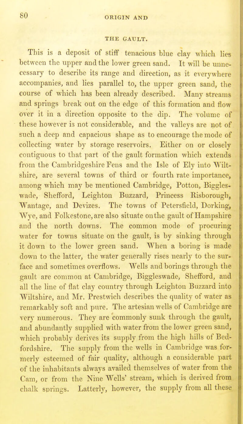 THE GAULT. This is a deposit of stiff tenacious blue clay which lies between the upper and the lower green sand. It will be unne- cessary to describe its range and direction, as it everywhere accompanies, and Hes parallel to, the upper green sand, the course of which has been already described. Many streams and springs break out on the edge of this formation and flow over it in a direction opposite to the dip. The volume of these however is not considerable, and the valleys are not of such a deep and capacious shape as to encourage the mode of collecting water by storage reservoirs. Either on or closely contiguous to that part of the gault formation which extends from the Cambridgeshire Fens and the Isle of Ely iuto Wilt- shire, are several towns of third or fourth rate importance, among which may be mentioned Cambridge, Potton, Biggles- wade, Shefford, Leighton Buzzard, Princess Risborough, Wantage, and Devizes. The towns of Petersfield, Dorking, Wye, and Folkestone, are also situate on the gault of Hampshire and the north do\vns. The common mode of procuring water for towns situate on the gault, is by sinking through it down to the lower green sand. When a boring is made down to the latter, the water generally rises nearly to the sur- face and sometimes overflows. Wells and borings through the gault are common at Cambridge, Biggleswade, Shefford, and all the line of flat clay country through Leighton Buzzard into Wiltshire, and Mr. Prestwich describes the quality of water as remarkably soft and piire. The artesian wells of Cambridge are very numerous. They are commonly sunk through the gault, and abundantly supplied with water from the lower green sand, which probably derives its supply from the high hills of Bed- fordshire. The supply from the wells in Cambridge was for- merly esteemed of fair quahty, although a considerable part of the inhabitants always availed themselves of water from the Cam, or from the Nine Wells' stream, which is derived from chalk springs. Latterly, however, the supply from all these
