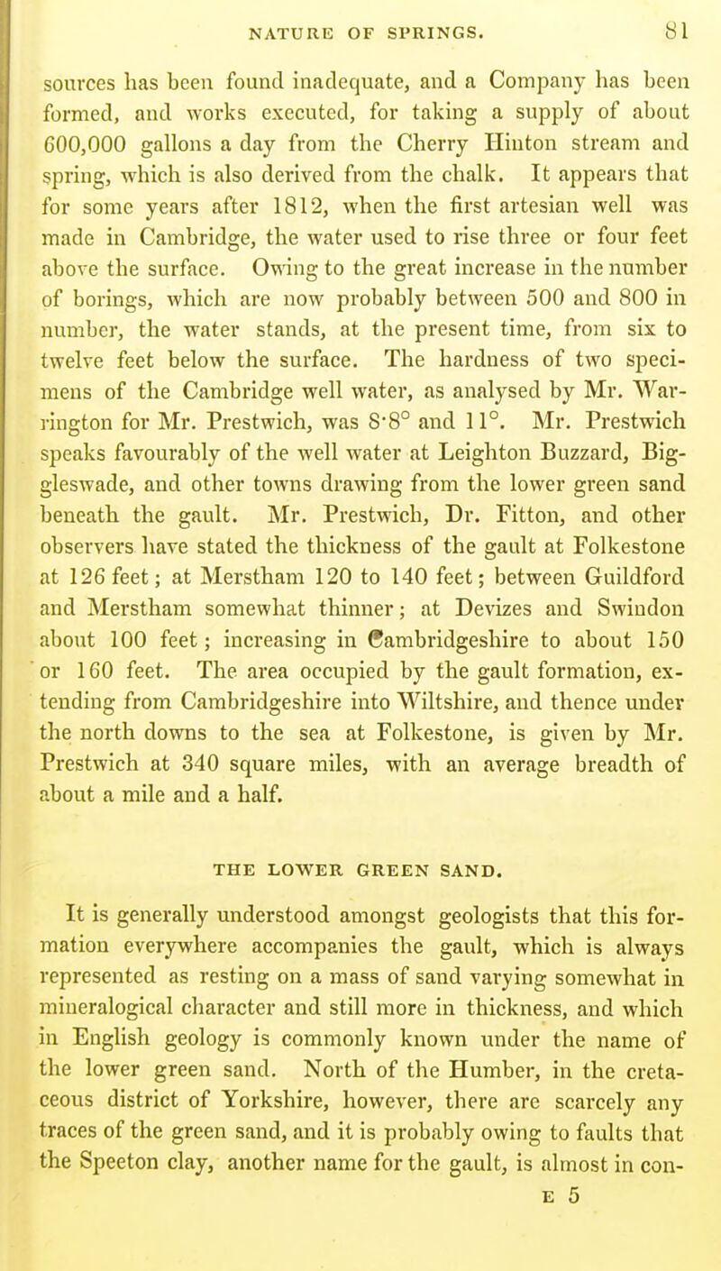 sources has been found inadequate, and a Company has been formed, and works executed, for takmg a supply of about 600,000 gallons a day from the Cherry Hiuton stream and spring, which is also derived from the chalk. It appears that for some years after 1812, when the first artesian well was made in Cambridge, the water used to rise three or four feet above the surface. Owing to the great increase in the number of borings, which are now probably between 500 and 800 in number, the water stands, at the present time, from six to twelve feet below the surface. The hardness of two speci- mens of the Cambridge well water, as analysed by Mr. War- rington for Mr. Prestwich, was S'8° and 11°. Mr. Prestwich speaks favourably of the well water at Leighton Buzzard, Big- gleswade, and other towns drawing from the lower green sand beneath the gault. Mr. Prestwich, Dr. Fitton, and other observers have stated the thickness of the gault at Folkestone at 126 feet; at Merstham 120 to 140 feet; between Guildford and Merstham somewhat thinner; at Devizes and Swindon about 100 feet; increasing in Cambridgeshire to about 150 or 160 feet. The area occupied by the gault formation, ex- tending from Cambridgeshire into Wiltshire, and thence under the north downs to the sea at Folkestone, is given by Mr. Prestwich at 340 square miles, with an average breadth of about a mile and a half. THE LOWER GREEN SAND. It is generally understood amongst geologists that this for- mation everywhere accompanies the gault, which is always represented as resting on a mass of sand varying somewhat in mineralogical character and still more in thickness, and which in English geology is commonly known under the name of the lower green sand. North of the Humber, in the creta- ceous district of Yorkshire, however, there are scarcely any traces of the green sand, and it is probably owing to faults that the Speeton clay, another name for the gault, is almost in con-