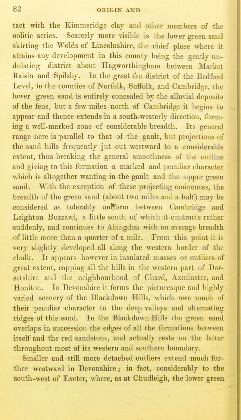 tact with the Kimmeridge clay and other members of the ooUtic series. Scarcely more visible is the lower green sand skirting the Wolds of Lincolnshire, the chief place where it attains any development in this county being the gently un- dulating district about Hagworthingham between Market Raisin and Spilsb}^ In the great fen district of the Bedford Level, in the counties of Norfolk, Suffolk, and Cambridge, the lower green sand is entirely concealed by the alluvial deposits of the fens, but a few miles north of Cambridge it begins to appear and thence extends in a south-westerly direction, form- ing a well-marked zone of considerable breadth. Its general range here is parallel to that of the gault, but projections of the sand hills frequently jut out westward to a considerable extent, thus breaking the general smoothness of the outline and giving to this formation a marked and peculiar character which is altogether wanting in the gault and the upper green sand. With the exception of these projecting eminences, the breadth of the green sand (about two miles and a half) may be considered as tolerably uniform between Cambridge and Leighton Buzzard, a little south of which it contracts rather suddenly, and continues to Abingdon with an average breadth of little more than a quarter of a mile. From this point it is very slightly developed all along the western border of the chalk. It appears however in insulated masses or outliers of great extent, capping all the hills in the western part of Dor- setshire and the neighbourhood of Chard, Axminster, and Honiton. In Devonshire it forms the picturesque and highly varied scenery of the Blackdown Hills, which owe much of their peculiar character to the deep valleys and alternating ridges of this sand. In the Blackdown Hills the green sand overlaps in succession the edges of all the formations between itself and the red sandstone, and actually rests on the latter throughout most of its western and southern boundary. Smaller and still more detached outliers extend much fur- ther westward in Devonshire; in fact, considerably to the south-west of Exeter, where, as at Chudleigh, the lower green