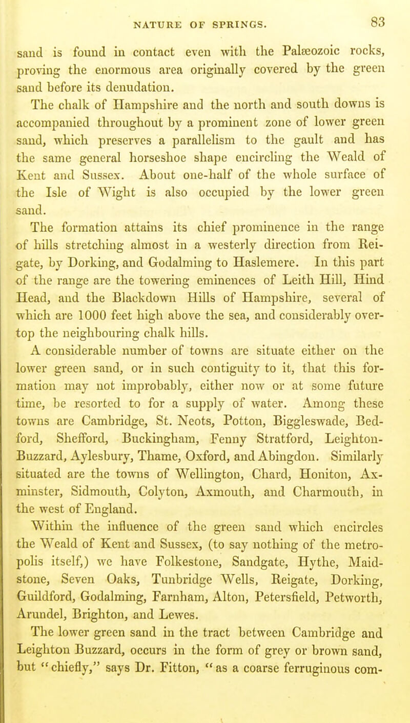 sand is found in contact even with the Palseozoic rocks, proving the enormous area originally covered by the green sand before its denudation. The chalk of Hampshire and the north and south downs is accompanied throughout by a prominent zone of lower green saud, which preserves a parallelism to the gault and has the same general horseshoe shape encircling the Weald of Kent and Sussex. About one-half of the whole surface of the Isle of Wight is also occupied by the lower green sand. The formation attains its chief prominence in the range of hills stretching almost in a westerly direction from Rei- gate, by Dorking, and Godalming to Haslemere. In this part of the range are the towering eminences of Leith Hill, Hind Head, and the Blackdown Hills of Hampshire, several of which are 1000 feet high above the sea, and considerably over- top the neighbouring chalk hills. A considerable number of towns are situate either on the lower green sand, or in such contiguity to it, that this for- mation may not improbably, either now or at some future time, be resorted to for a supply of water. Among these towns are Cambridge, St. Neots, Potton, Biggleswade, Bed- ford, Shefford, Buckingham, Fenny Stratford, Leighton- Buzzard, Aylesbury, Thame, Oxford, and Abingdon. Similarly situated are the tovras of Wellington, Chard, Honiton, Ax- minster, Sidmouth, Colyton, Axmouth, and Charmouth, in the west of England. Within the influence of the green saud which encircles the Weald of Kent and Sussex, (to say nothing of the metro- pohs itself,) we have Folkestone, Sandgate, Hythe, Maid- stone, Seven Oaks, Tunbridge Wells, Reigate, Dorking, Guildford, Godalming, Farnham, Alton, Petersfield, Petworth, Arundel, Brighton, and Lewes. The lower green sand in the tract between Cambridge and Leighton Buzzard, occurs in the form of grey or brown sand, but chiefly, says Dr. Fitton, as a coarse ferruginous com-