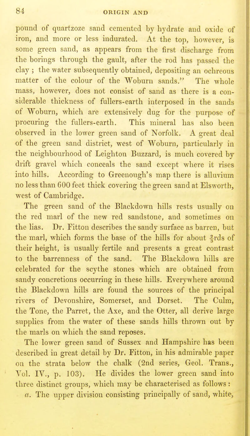 pound of quartzoze sand cemented by hj'drate and oxide of iron, and more or less indurated. At the top, however, is some green sand, as appears from the first discharge from the borings through the gault, after the rod has passed the clay ; the water subsequently obtained, depositing an ochreous matter of the colour of the Woburn sands. The whole mass, however, does not consist of sand as there is a con- siderable thickness of fullers-earth interposed in the sands of Woburn, which are extensively dug for the purpose of procuring the fullers-earth. This mineral has also been observed in the lower green sand of Norfolk. A great deal of the green sand district, west of Woburn, particularly in the neighbourhood of Leightou Buzzard, is much covered by drift gravel which conceals the sand except where it rises into hills. According to Greenough's map there is allmdum no less than 600 feet thick covering the green sand at Elsworth, west of Cambridge. The green sand of the Blackdowu hills rests usually on the red marl of the new red sandstone, and sometimes on the lias. Dr. Fitton describes the sandy surface as barren, but the marl, which forms the base of the hills for about frds of their height, is usually fertile and presents a great contrast to the barrenness of the sand. The Blackdown hills are celebrated for the scythe stones which are obtained from sandy concretions occurring in these hills. Everywhere around the Blackdown hills are found the sources of the principal rivers of Devonshire, Somerset, and Dorset. The Culm, the Tone, the Parret, the Axe, and the Otter, all derive large supplies from the water of these sands hills throwm out by the marls on which the sand reposes. The lower green sand of Sussex and Hampshire has been described in great detail by Dr. Fitton, in his admirable paper on the strata below the chalk (2nd series, Geol. Trans., Vol. IV., p. 103). He divides the lower green sand into three distinct groups, which may be characterised as follows: a. The upper division consisting principally of sand, white,