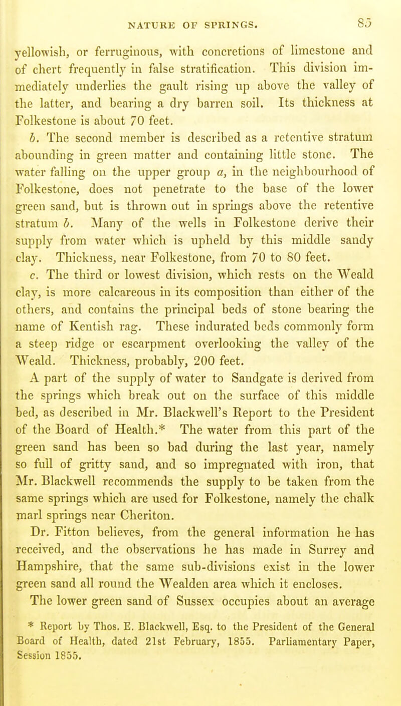 yellowish, or ferruginous, with concretions of limestone and of chert frequently in false stratification. This division im- mediately underUes the gault rising up ahove the valley of the latter, and bearing a dry barren soil. Its thickness at Folkestone is about 70 feet. b. The second member is described as a retentive stratum abounding in green matter and containing little stone. The water falling on the upper group a, in the neighbourhood of Folkestone, does not penetrate to the base of the lower green sand, but is thrown out in springs above the retentive stratum b. Many of the wells in Folkestone derive their supply from water which is upheld by this middle sandy clay. Thickness, near Folkestone, from 70 to 80 feet. c. The third or lowest division, which rests on the Weald clay, is more calcareous in its composition than either of the others, and contains the principal beds of stone bearing the name of Kentish rag. These indurated beds commonly form a steep ridge or escarpment overlooking the valley of the Weald. Thickness, probably, 200 feet, A part of the supply of water to Sandgate is dei'ived from the springs which break out on the surface of this middle bed, as described in Mr. Blackwell's Report to the President of the Board of Health.* The water from this part of the green sand has been so bad during the last year, namely so full of gritty sand, and so impregnated with iron, that !Mr. Blackwell recommends the supply to be taken from the same springs which are used for Folkestone, namely the chalk marl springs near Cheriton. Dr. Fitton believes, from the general information he has received, and the observations he has made in Surrey and Hampshire, that the same sub-divisions exist in the lower green sand all round the Wealden area which it encloses. The lower green sand of Sussex occupies about an average * Report by Thos. E. Blackwell, Esq. to the President of the General Board of Health, dated 21st February, 1855. Parliamentary Paper, Session 1855.