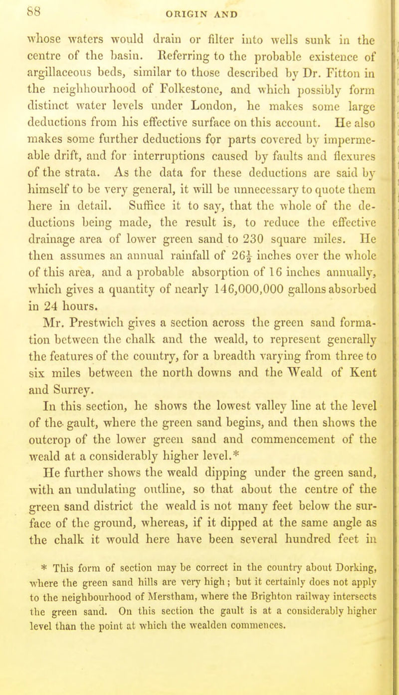 whose waters would drain or filter into wells sunk in the I centre of the basin. Referring to the probable existence of ' argillaceous beds, similar to those described by Dr. Fitton in I, the neighbourhood of Folkestone, and which possibly form \ distinct water levels under London, he makes some large deductions from his effective surface on this account. He also makes some further deductions for parts covered by imperme- able drift, and for interruptions caused by faults and flexures of the strata. As the data for these deductions are said by himself to be very general, it will be unnecessary to quote them here in detail. Suffice it to say, that the whole of the de- ductions being made, the result is, to reduce the effective drainage area of lower green sand to 230 square miles. He then assumes an annual rainfall of 26^ inches over the whole of this area, and a probable absorption of 16 inches annually, which gives a quantity of nearly 146,000,000 gallons absorbed in 24 hours. Mr. Prestwich gives a section across the green sand forma- tion between the chalk and the weald, to represent generally the features of the country, for a breadth varying from three to six miles between the north downs and the Weald of Kent and Surrey. In this section, he shows the lowest valley line at the level of the- gault, where the green sand begins, and then shows the outcrop of the lower green sand and commencement of the weald at a considerably higher level.* He further shows the weald dipping under the green sand, with an imdulating outline, so that about the centre of the green sand district the weald is not many feet below the sur- face of the ground, whereas, if it dipped at the same angle as the chalk it would here have been several hundred feet in * This form of section may be correct in the country about Dorking, where the green sand hills are very high; but it certainly does not apply to the neighbourhood of Merstham, where the Brighton railway intersects the green sand. On this section the gault is at a considerably higher level than the point at which the wealden commences.