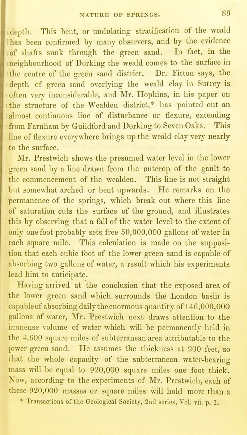 , depth. This hent, or undulating stratification of the weald •has been confirmed by many observers, and by the evidence (of shafts sunk through the green sand. In fact, in the ! neighbourhood of Dorking the weald comes to the surface in the centre of the green sand district. Dr. Fitton says, the depth of green sand overlying the weald clay in Surrey is often very inconsiderable, and Mr. Hopkins, in his paper on the structure of the Wealden district,* has pointed out an : almost continuous line of disturbance or flexure, extending from Farnham by Guildford and Dorking to Seven Oaks. This line of flexure everywhere brings up the weald clay very nearly to the surface. Mr, Prestwich shows the presumed water level in the lower green sand by a line drawn from the outcrop of the gault to the commencement of the wealden. This line is not straight but somewhat arched or bent upwards. He remarks on the permanence of the springs, which break out where this line of saturation cuts the surface of the ground, and illustrates this by observing that a fall of the water level to the extent of only one foot probably sets free 50,000,000 gallons of water in each square mile. This calculation is made on the supposi- tion that each cubic foot of the lower green sand is capable of absorbing two gallons of water, a result which his experiments lead him to anticipate. Having arrived at the conclusion that the exposed area of the lower green sand which surrounds the London basin is capableof absorbing daily the enormous quantity of 140,000,000 gallons of water, Mr. Prestwich next draws attention to the immense volume of water which will be permanently held in the 4,600 square miles of subterranean area attributable to the lower green sand. He assumes the thickness at 200 feet, so that the whole capacity of the subterranean water-bearing mass will be equal to 920,000 square miles one foot thick. Now, according to the experiments of Mr. Prestwich, each of these 920,000 masses or square miles will hold more than a * Transactions of the Geological Society, 2nd series, Vol. vii. p. 1.