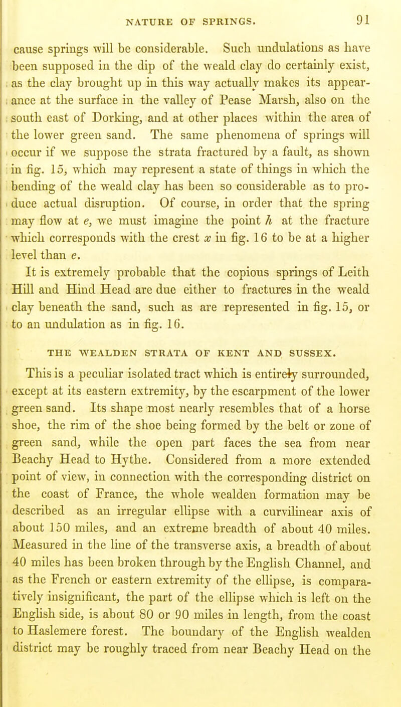 cause springs will be considerable. Such undulations as have been supposed in the dip of the weald clay do certainly exist, as the clay brought up in this way actually makes its appear- ance at the surface in the valley of Pease Marsh, also on the south east of Dorking, and at other places within the area of the lower green sand. The same phenomena of springs will occur if we suppose the strata fractured by a fault, as shown in fig. 15, which may represent a state of things in which the bending of the weald clay has been so considerable as to pro- duce actual disruption. Of course, in order that the spring may flow at e, we must imagine the point h at the fracture which corresponds with the crest as in fig. 16 to be at a higher level than e. It is extremely probable that the copious springs of Leith Hill and Hind Head are due either to fractures in the weald clay beneath the sand, such as are represented in fig. 15, or to an undulation as in fig. 16. THE WEALDEN STRATA OF KENT AND SUSSEX. This is a peculiar isolated tract which is entirely surrounded, except at its eastern extremity, by the escarpment of the lower green sand. Its shape most nearly resembles that of a horse shoe, the rim of the shoe being formed by the belt or zone of green sand, while the open part faces the sea from near Beachy Head to Hythe. Considered from a more extended point of view, in connection with the corresponding district on the coast of France, the whole wealden formation may be described as an irregular ellipse with a curvilinear axis of about 150 miles, and an extreme breadth of about 40 miles. Measured in the line of the transverse axis, a breadth of about 40 miles has been broken through by the Enghsh Channel, and as the French or eastern extremity of the ellipse, is compara- tively insignificant, the part of the ellipse which is left on the Enghsh side, is about 80 or 90 miles in length, from the coast to Haslemere forest. The boundary of the Enghsh wealden district may be roughly traced from near Beachy Head on the