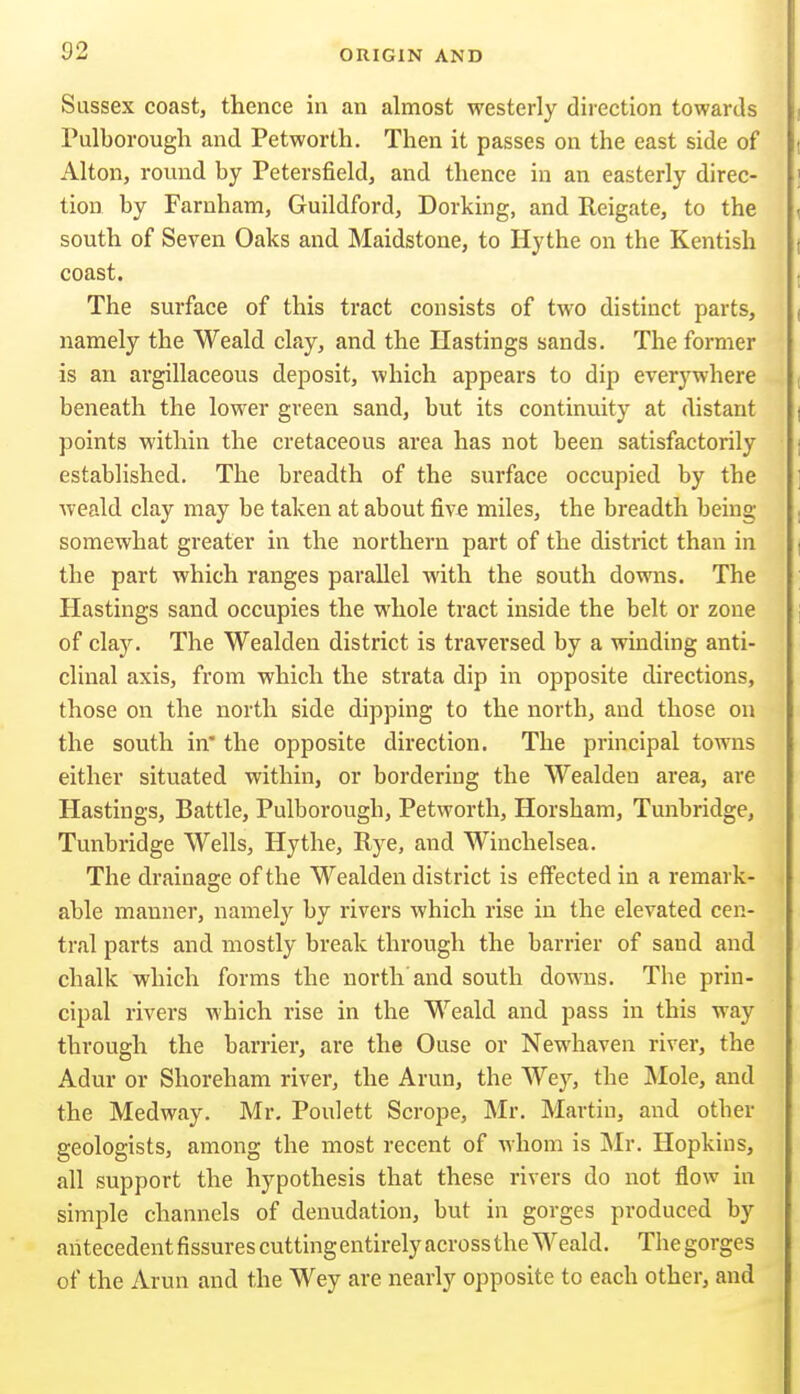 Sussex coast, thence in an almost westerly direction towards Pulborougli and Petworth. Then it passes on the east side of Alton, round by Petersfield, and thence in an easterly direc- f tion by Farnham, Guildford, Dorking, and Reigate, to the south of Seven Oaks and Maidstone, to Hythe on the Kentish , coast. The surface of this tract consists of two distinct parts, ( namely the Weald clay, and the Hastings sands. The former is an argillaceous deposit, which appears to dip everywhere beneath the lower green sand, but its continuity at distant points within the cretaceous area has not been satisfactorily established. The breadth of the surface occupied by the weald clay may be taken at about five miles, the breadth being somewhat greater in the northern part of the district than in the part which ranges parallel with the south downs. The Hastings sand occupies the whole tract inside the belt or zone , of clay. The Wealden district is traversed by a winding anti- clinal axis, from which the strata dip in opposite directions, those on the north side dipping to the north, and those on the south in' the opposite direction. The principal towns either situated within, or bordering the Wealden area, are Hastings, Battle, Pulborough, Petworth, Horsham, Tunbridge, Tunbridge Wells, Hythe, Rye, and Winchelsea. < The drainage of the Wealden district is effected in a remark- able manner, namely by rivers which rise in the elevated cen- tral parts and mostly break through the barrier of sand and chalk which forms the north'and south downs. The prin- cipal rivers which rise in the Weald and pass in this way through the barrier, are the Ouse or Newhaven river, the Adur or Shoreham river, the Arun, the Wey, the Mole, and the Medway. Mr, Poulett Scrope, Mr. Martin, and other geologists, among the most recent of whom is Mr. Hopkins, all support the hypothesis that these rivers do not flow in simple channels of denudation, but in gorges produced by aiitecedentfissurescuttingentirelyacrossthe Weald. Thegorges of the Arun and the Wey are nearly opposite to each other, and