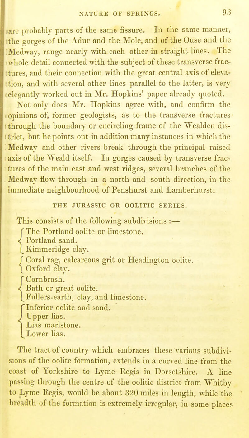 nave pi-obabh' parts of the same fissure. In the same manner, [ the gorges of the Adur and the Mole, and of the Ouse and the IMedwaj', range nearly with each other in straight lines. The '.whole detail connected with the subject of these transverse frac- ; tures, and their connection with the great central axis of eleva- : tion, and with several other lines parallel to the latter, is very (elegantly worked out in Mr. Hopkins' paper already quoted. Not only does Mr. Hopkins agree with, and confirm the I opinions of, former geologists, as to the transverse fractures I through the boundary or encircling frame of the Wealden dis- : trict, but he points out in addition many instances in which the Medway and other rivers break through the principal raised ; axis of the Weald itself. In gorges caused by transverse frac- tures of the main east and west ridges, several branches of the Medway flow through in a north and south direction, in the immediate neighbourhood of Penshurst and Lamberhurst. THE JURASSIC OR OOLITIC SERIES. This consists of the following subdivisions :— r The Portland oolite or limestone. < Portland sand. Kimmeridge clay. f Coral rag, calcareous grit or Headington oolite. \ Oxford clay. {Cornbrash. Bath or great oolite. Fullers-earth, clay, and limestone, rInferior oolite and sand. J Upper lias. J Lias marlstone. [_Lower lias. The tract of country which embraces these various subdivi- sions of the oolite formation, extends in a curved line from the coast of Yorkshire to Lyme Regis in Dorsetshire. A line passing through the centre of the oolitic district from Whitby to Lyme Regis, would be about 320 miles in length, while the breadth of the formation is extremely irregular, in some places