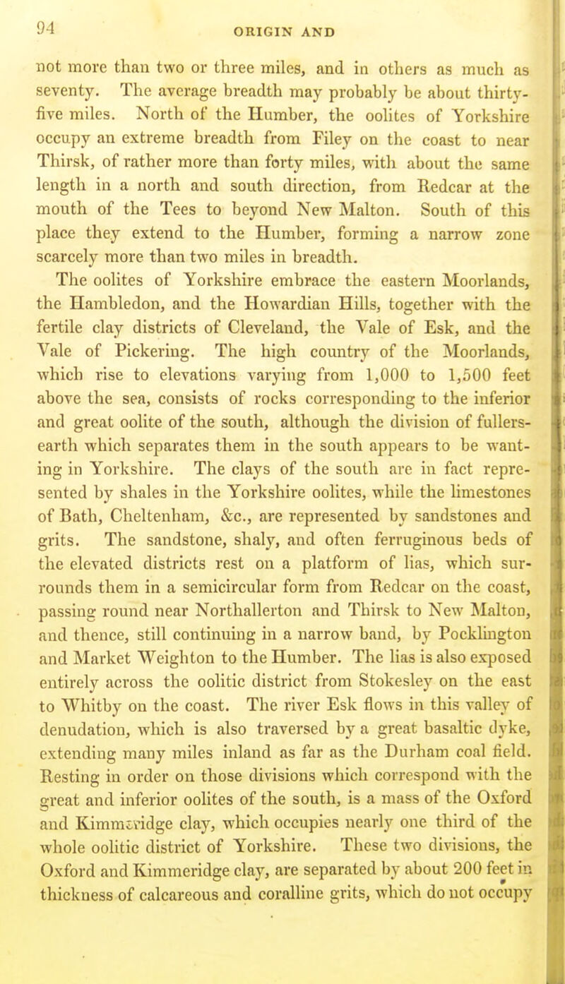 not more than two or three miles, and in others as much as seventy. The average breadth may probably be about thirty- five miles. North of the Humber, the oolites of Yorkshire occupy an extreme breadth from Filey on the coast to near Thirsk, of rather more than forty miles, with about the same length ia a north and south direction, from Redcar at the mouth of the Tees to beyond New Malton. South of this place they extend to the Humber, forming a narrow zone scarcely more than two miles in breadth. The oolites of Yorkshire embrace the eastern Moorlands, the Hambledon, and the Howardian Hills, together with the fertile clay districts of Cleveland, the Vale of Esk, and the Vale of Pickering. The high country of the Moorlands, which rise to elevations varying from 1,000 to 1,500 feet above the sea, consists of rocks corresponding to the inferior and great oolite of the south, although the division of fullers- earth which separates them in the south appears to be want- ing in Yorkshire. The clays of the south arc in fact repre- sented by shales in the Yorkshire oolites, while the limestones of Bath, Cheltenham, &c., are represented by sandstones and grits. The sandstone, shaly, and often ferruginous beds of the elevated districts rest on a platform of lias, which sur- rounds them in a semicircular form from Redcar on the coast, passing round near Northallerton and Thirsk to New Malton, and thence, still continuing in a narrow band, by Pockltngtou and Market Weighton to the Humber. The lias is also exposed entirely across the oolitic district from Stokesley on the east to Whitby on the coast. The river Esk flows in this valley of denudation, which is also traversed by a great basaltic dyke, extending many miles inland as far as the Durham coal field. Resting in order on those divisions which correspond with the great and inferior oolites of the south, is a mass of the Oxford and Kimmividge clay, which occupies nearly one third of the whole oohtic district of Yorkshire. These two divisions, the Oxford and Kimmeridge clay, are separated by about 200 feet in thickness of calcareous and coralline grits, which do not occupy