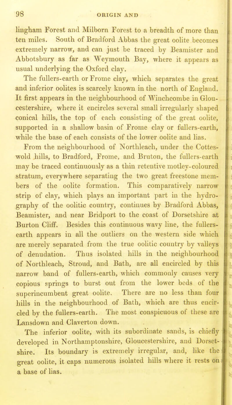 lingham Forest and Milborn Forest to a breadth of more than ten miles. South of Bradford Abbas the great oohte becomes extremely narrow, and can just be traced by Beamister and Abbotsbury as far as Weymouth Bay, where it appears as usual underlying the Oxford clay. The fullers-earth or Frome clay, which separates the great and inferior oolites is scarcely known in the north of England. It first appears in the neighbourhood of Winchcombe in Glou- cestershire, where it encircles several small irregularly shaped conical hills, the top of each consisting of the great oolite, supported in a shallow basin of Frome clay or fullers-earth, while the base of each consists of the lower oolite and lias. From the neighbourhood of Northleach, under the Cottes- wold hills, to Bradford, Frome, and Bruton, the fullers-earth may be traced continuously as a thin retentive motley-coloured stratum, everywhere separating the two great freestone mem- bers of the oolite formation. This comparatively narrow strip of clay, which plays an important part in the hydro- graphy of the oolitic country, continues by Bradford Abbas, Beamister, and near Bridport to the coast of Dorsetshire at Burton Cliff. Besides this continuous wavy line, the fullers- earth appears in all the outliers on the western side which are merely separated from the true oolitic country by valleys of denudation. Thus isolated hills in the neighbourhood of Northleach, Stroud, and Bath, are all encircled by this narrow band of fullers-earth, which commouly causes very copious springs to burst out from the lower beds of the superincumbent great oolite. There are no less than four hills in the neighbourhood of Bath, which are thus encir- cled by the fullers-earth. The most conspicuous of these are Lansdown and Claverton down. The inferior oolite, with its subordinate sands, is chiefly developed in Northamptonshire, Gloucestershire, and Dorset- shire. Its boundary is extremely irregular, and, like the great oolite, it caps numerous isolated hills where it rests on a base of lias.