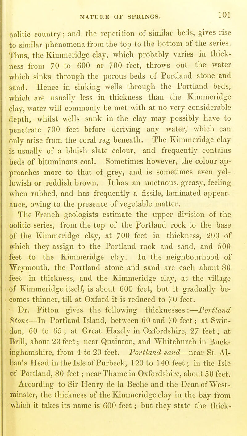 oolitic country; and the repetition of similar beds, gives rise to similar phenomena from the top to the bottom of the series. Thus, the Kimmeridge clay, which probably varies in thick- ness from 70 to 600 or 700 feet, throws out the water which sinks through the porous beds of Portland stone and sand. Hence in sinking wells through the Portland beds, which are usually less in thickness than the Kimmeridge clay, water v>'ill commonly be met with at no very considerable depth, whilst wells sunk in the clay niaj^ possibly have to penetrate 700 feet before deriving any water, which can only arise from the coral rag beneath. The Kimmeridge clay is usually of a bluish slate colour, and frequently contains beds of bituminous coal. Sometimes however, the colour ap- proaches more to that of grey, and is sometimes even yel- lowish or reddish brown. It has an unctuous, greasy, feeling when rubbed, and has frequently a fissile, laminated appear- ance, owing to the presence of vegetable matter. The French geologists estimate the upper division of the oolitic series, from the top of the Portland rock to the base of the Kimmeridge clay, at 700 feet in thickness, 200 of which they assign to the Portland rock and sand, and 500 feet to the Kimmeridge clay. In the neighbourhood of Weymouth, the Portland stone and sand are each about 80 feet in thickness, and the Kimmeridge clay, at the village of Kimmeridge itself, is about 600 feet, but it gradually be- comes thinner, till at Oxford it is reduced to 70 feet. • Dr. Fitton gives the following thicknesses:—Portland Stone—In Portland Island, between 60 and 70 feet; at Swin- don, GO to 65 ; at Great Hazely in Oxfordshire, 2/ feet; at Brill, about 23 feet; near Quainton, and Whitchurch in Buck- inghamshire, from 4 to 20 feet. Portland sand—near St. Al- ban's Head in the Isle of Purbeck, 120 to 140-feet; in the Isle of Portland, 80 feet; near Thame in Oxfordshire, about 50 feet. According to Sir Henry de la Beche and the Dean of West- minster, the thickness of the Kimmeridge clay in the bay from which it takes its name is GOO feet; but they state the thick-