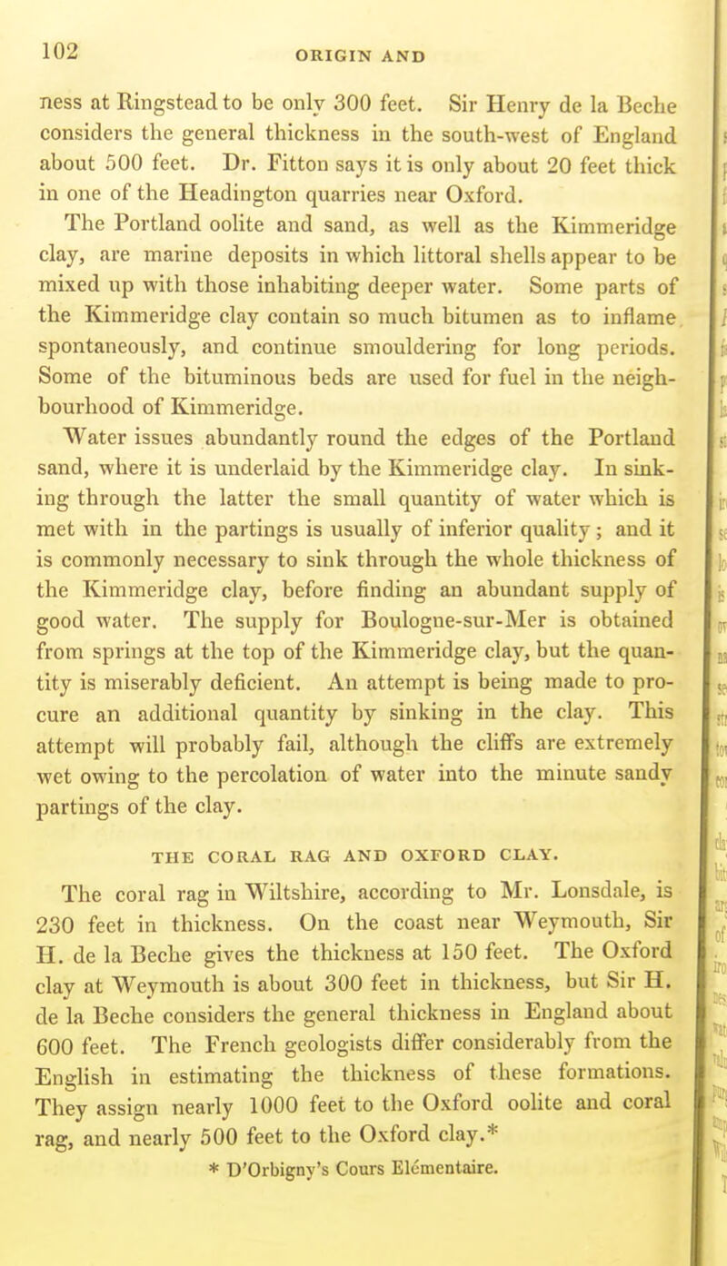 ness at Ringstead to be only 300 feet. Sir Henry de la Beche considers the general thickness in the south-west of England about 500 feet. Dr. Fitton says it is only about 20 feet thick in one of the Headington quarries near Oxford. The Portland oolite and sand, as well as the Kimmeridge clay, are marine deposits in which littoral shells appear to be mixed up with those inhabiting deeper water. Some parts of the Kimmeridge clay contain so much bitumen as to inflame spontaneously, and continue smouldering for long periods. Some of the bituminous beds are used for fuel in the neigh- bourhood of Kimmeridge. Water issues abundantly round the edges of the Portland sand, where it is underlaid by the Kimmeridge clay. In sink- ing through the latter the small quantity of water which is met with in the partings is usually of inferior quality ; and it is commonly necessary to sink through the whole thickness of the Kimmeridge clay, before finding an abundant supply of good water. The supply for Boulogne-sur-Mer is obtained from springs at the top of the Kimmeridge clay, but the quan- tity is miserably deficient. An attempt is being made to pro- cure an additional quantity by sinking in the clay. This attempt will probably fail, although the cliffs are extremely wet owing to the percolation of water into the minute sandy partings of the clay. THE CORAL RAG AND OXFORD CLAY. The coral rag in Wiltshire, according to Mr. Lonsdale, is 230 feet in thickness. On the coast near Weymouth, Sir H. de la Beche gives the thickness at 150 feet. The Oxford clay at Weymouth is about 300 feet in thickness, but Sir H. de la Beche considers the general thickness in England about 600 feet. The French geologists differ considerably from the English in estimating the thickness of these formations. They assign nearly 1000 feet to the Oxford oolite and coral rag, and nearly 500 feet to the Oxford clay.* * D'Orbigny's Cours Elementaire.