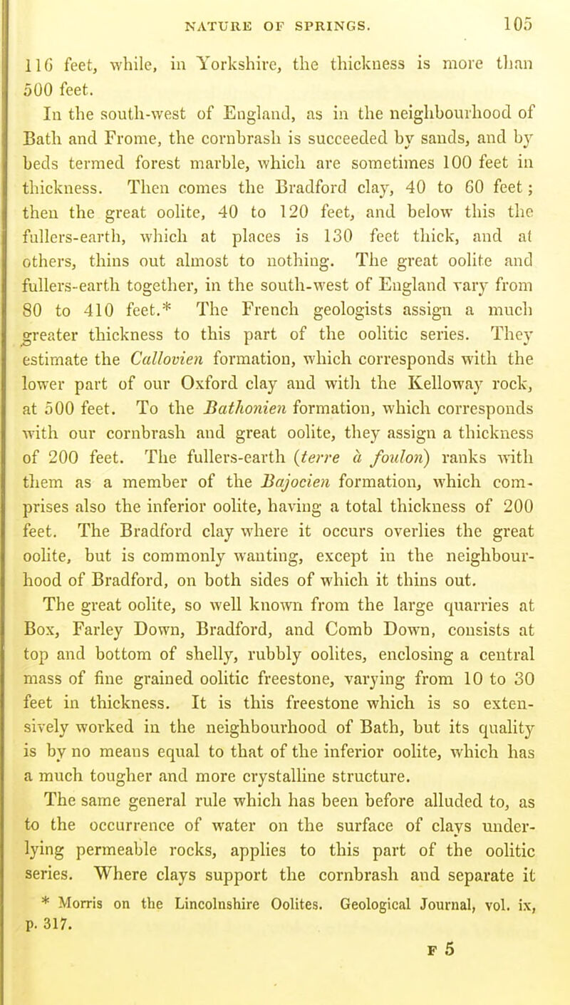 il6 feet, while, in Yorkshire, the thickness is more tlian 500 feet. In the south-west of EngLand, as in the neighbourhood of Bath and Frome, the cornhrash is succeeded by sands, and by beds termed forest marble, which are sometimes 100 feet in thickness. Then comes the Bradford clay, 40 to 60 feet; then the great oolite, 40 to 120 feet, and below this the fullers-earth, which at places is 130 feet thick, and at others, thins out almost to nothing. The great oolite and fullers-earth together, in the south-west of England vary from 80 to 410 feet.* The French geologists assign a much greater thickness to this part of the oolitic series. They estimate the Callovien formation, which corresponds with the lower part of our Oxford clay and witli the Kelloway rock, at 500 feet. To the Bathonien formation, which corresponds with our cornbrash and great oolite, they assign a thickness of 200 feet. The fullers-earth (terre a foulon) ranks with them as a member of the Bajocien formation, which com- prises also the inferior oolite, having a total thickness of 200 feet. The Bradford clay where it occurs overlies the great oolite, but is commonly wanting, except in the neighbour- hood of Bradford, on both sides of which it thins out. The great oolite, so well knomi from the large quarries at Box, Farley Down, Bradford, and Comb Down, consists at top and bottom of shelly, rubbly oolites, enclosing a central mass of fine grained oolitic freestone, varying from 10 to 30 feet in thickness. It is this freestone which is so exten- sively worked in the neighbourhood of Bath, but its quality is by no means equal to that of the inferior oolite, which has a much tougher and more crystalline structure. The same general rule which has been before alluded to, as to the occurrence of water on the surface of clays mider- lying permeable rocks, applies to this part of the oolitic series. Where clays support the cornbrash and separate it * Morris on the Lincolnshire Oolites. Geological Journal, vol. ix, p. 317. F 5
