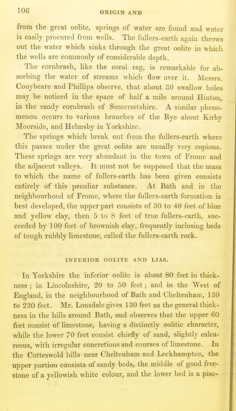 from the great oolite, springs of water are found and water is easily procured from wells. The fullers-earth again throws out the water which sinks through the great oolite in which the wells are commonly of considerahle depth. The cornhrash, like the coral rag, is remarkable for ab- sorbing the water of streams which flow over it. Messrs. Conybeare and PhiUips observe, that about SO swallow holes may be noticed in the space of half a mile around Hinton, in the sandy cornhrash of Somersetshire. A similar pheno- menon occurs to various branches of the Rye about Kirby Moorside, and Helmsby in Yorkshire. The springs which break out from the fullers-earth where this passes under the great oolite are usually very copious. These springs are very abundant in the town of Frome and the adjacent valleys. It must not be supposed that the mass to which the name of fullers-earth has been given consists entirely of this peculiar substance. At Bath and in the neighbourhood of Frome, where the fullers-earth formation is best developed, the upper part consists of 30 to 40 feet of blue and yellow clay, then 5 to 8 feet of true fullers-earth, suc- ceeded by 100 feet of brownish clay, frequently inclosing beds of tough rubbly limestone, called the fullers-earth rock. INFERIOR OOLITE AND LIAS. In Yorkshire the inferior oolite is about 80 feet in thick- ness ; in Lincolnshire, 20 to 50 feet; and in the West of England, in the neighbourhood of Bath and Cheltenham, 130 to 230 feet. Mr. Lonsdale gives 130 feet as the general thick- ness in the hills around Bath, and observes that the upper 60 feet consist of limestone, having a distinctly oolitic character, while the lower 70 feet consist chiefly of sand, slightly calca- reous, with irregular concretions and courses of limestone. In the Cotteswold hills near Cheltenham and Leckhampton, the upper portion consists of sandy beds, the middle of good free- stone of a yellowish white colour, and the lower bed is a pisu-