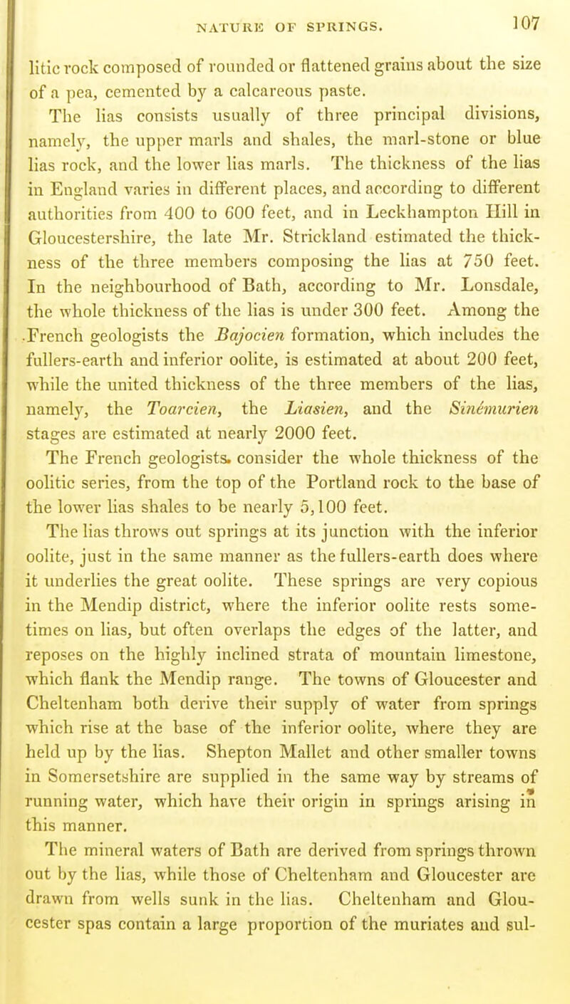 litlc rock composed of rounded or flattened grains about the size of a pea, cemented by a calcareous paste. The Has consists usually of three principal divisions, namely, the upper marls and shales, the marl-stone or blue lias rock, and the lower lias marls. The thickness of the lias in England varies in different places, and according to different authorities from 400 to 600 feet, and in Leckhampton Hill in Gloucestershire, the late Mr. Strickland estimated the thick- ness of the three members composing the lias at 750 feet. In the neighbourhood of Bath, according to Mr. Lonsdale, the whole thickness of the lias is under 300 feet. Among the French geologists the Bajocien formation, which includes the fullers-earth and inferior oolite, is estimated at about 200 feet, while the united thickness of the three members of the lias, namely, the Toarcien, the Liasien, and the Sinemurien stages are estimated at nearly 2000 feet. The French geologists, consider the whole thickness of the oolitic series, from the top of the Portland rock to the base of the lower lias shales to be nearly 5,100 feet. The lias throws out springs at its junction with the inferior oolite, just in the same manner as the fullers-earth does where it underlies the great oolite. These springs are very copious in the Mendip district, where the inferior oolite rests some- times on lias, but often overlaps the edges of the latter, and reposes on the highly inclined strata of mountain limestone, which flank the Mendip range. The towns of Gloucester and Cheltenham both derive their supply of water from springs which rise at the base of the inferior oolite, where they are held up by the lias. Shepton Mallet and other smaller towns in Somersetshire are supplied in the same way by streams of running water, which have their origin in springs arising in this manner. The mineral waters of Bath are derived from springs thrown out by the lias, while those of Cheltenham and Gloucester are drawn from wells sunk in the lias. Cheltenham and Glou- cester spas contain a large proportion of the muriates and sul-