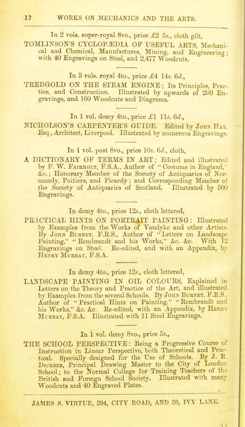 In 2 vols, super-royal 8vo., price £2 5s., cloth gilt, TOMLINSON'S CYCLOPAEDIA OP USEFUL ARTS, Mecliani- cal and Chemical, Manufactnres, Mining, and Engineering; with 40 Engravings on Steel, and 2,477 Woodcuts. ° ' In 3 vols, royal 4to., price £4: I4s. Gd., TREDGOLD ON THE STEAM ENGINE; Its Principles, Prac- tice, and Construction. Illustrated by upwards of 2U0 En- gravings, and 160 Woodcuts and Diagrams. In 1 vol. demy 4to., price £1 lis. Gd., NICHOLSON'S CARPENTER'S GUIDE. Edited by John- Hay. Esq., Architect, Liverpool. Illustrated by numerous Engravings. In 1 vol. post 8vo., price ID*. 6d., cloth, A DICTIONARY OF TERMS IN ART; Edited and iUustratcd by F. W. Fairholt, F.S.A., Author of Costume in England, &c.; Honorary Member of the Society of Antiquaries of Nor- mandy, Poitiers, and Picardy; and Corresponding Member of the Society of Antiquaries of Scotland. Illustrated by 50(.) Engravings. In demy 4to., price 12s., cloth lettered, PRACTICAL HINTS ON PORTRAIT PAINTING: Illustrated by Examples from the Works of Vandyke and other Artist.^. By John Bdrnet, F.R.S., Author of Letters on Landscape Painting, Rembrandt and bis Works, &c. &c. With 12 Engravings on Steel. Rc-edited, and with an Appendix, by Henry Murray, F.S.A. In demy 4to., price 12s., cloth lettered, LANDSCAPE PAINTING IN OIL COLOURS, Explained in Letters on the Theory and Practice of the Art, and illustrated by Examples from the several Schools. By John Burnet, F.R.S.. Author of Practical Hints on Painting, Rembrandt and his Works, &c. &c. Re-edited, with an Appendix, by Henev Murray, F.S.A. Illustrated with 11 Steel Engravings. In 1 vol. demy 8vo., price 5s., THE SCHOOL PERSPECTIVE: Being a Progressive Coiu-se of Instruction in Linear Perspective, both Theoretical and Prac- tical. Specially designed for the Use of Schools. By J. R. DiCKSEE, Principal Drawing Master to the City of London School; to the Normal College for Training Teachers of tho British and Foreign School Society. Illustrated with many Woodcuts and 40 Engraved Plates. JAMES S. VIRTUE, 294, CITY ROAD, AND 26, IVY L.iNE. \ 1
