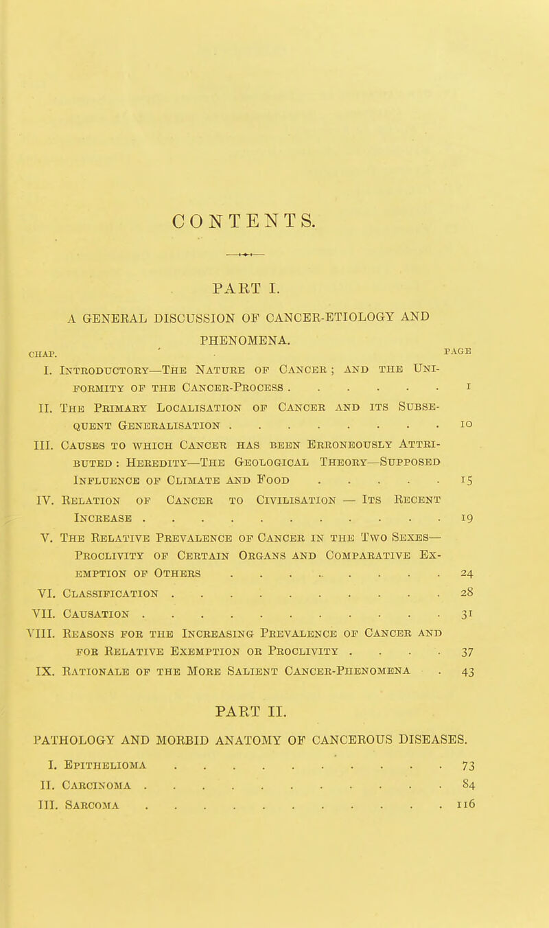 CONTENTS. PART I. A GENEEAL DISCUSSION OF CANCER-ETIOLOGY AND PHENOMENA. CHAT. ' PAGE I. Introductory—The Nature of Cancer ; and the Uni- formity OF THE Cancer-Process i II. The Primary Localisation op Cancer and its Subse- quent Generalisation lo III. Causes to which Cancer has been Erroneously Attri- buted : Heredity—The Geological Theory—Supposed Influence of Climate and Food 15 IV. Relation op Cancer to Civilisation — Its Recent Increase 19 V. The Relative Prevalence op Cancer in the Two Sexes— Proclivity op Certain Organs and Comparative Ex- emption OP Others 24 VI. Classification 28 Vll. Causation 31 Vill. Reasons for the Increasing Prevalence op Cancer and FOB Relative Exemption or Proclivity . . • • 37 IX. Rationale op the More Salient Cancer-Phenomena . 43 PART II. PATHOLOGY AND MORBID ANATOMY OF CANCEROUS DISEASES. I. Epithelioma 73 II. Carcinoma 84 III. Sarcoma 116