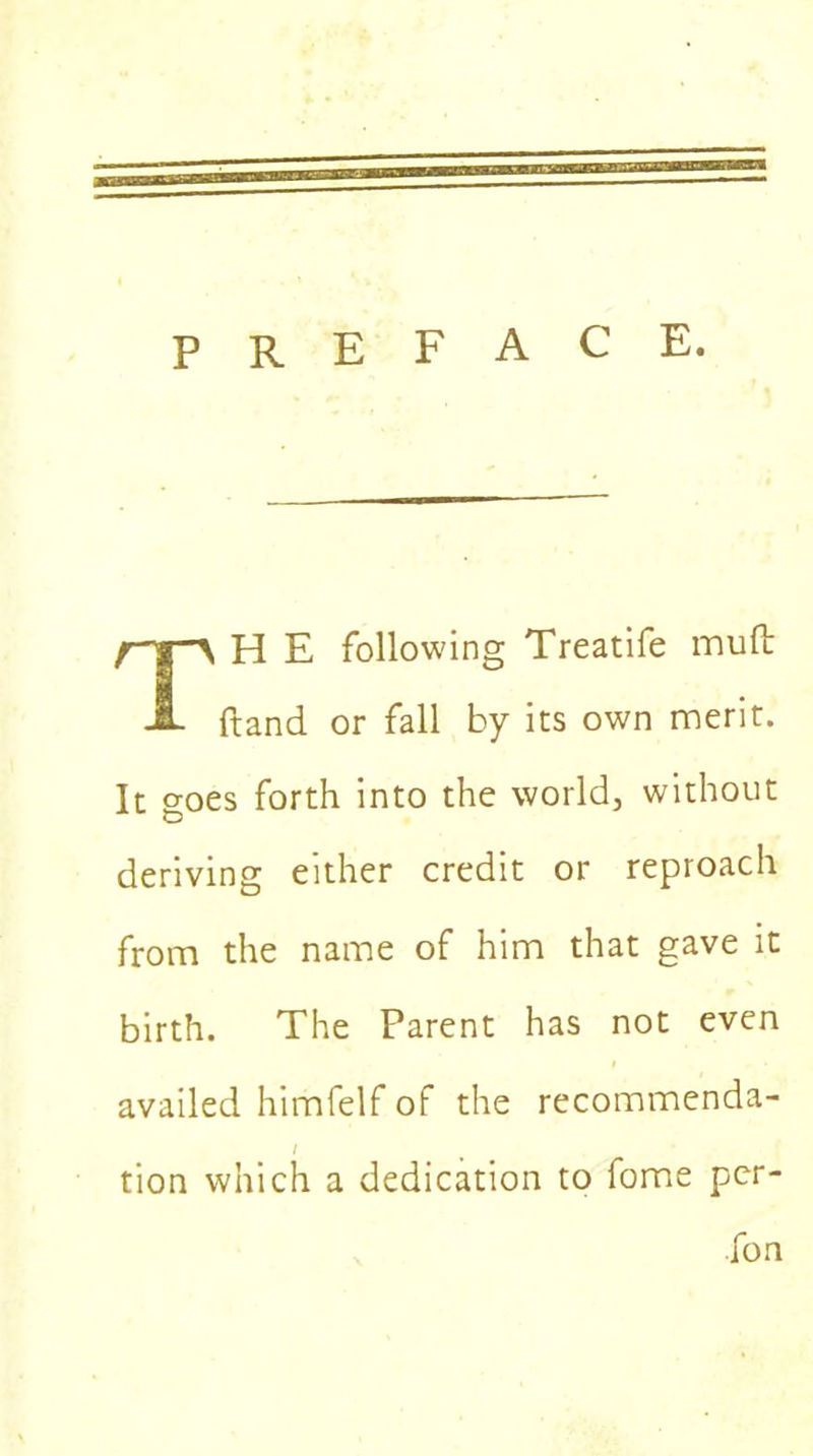 PREFACE. H E following Treatife mult ftand or fall by its own merit. It goes forth into the world, without deriving either credit or reproach from the name of him that gave it birth. The Parent has not even availed himfelf of the recommenda- tion which a dedication to fome per- fon