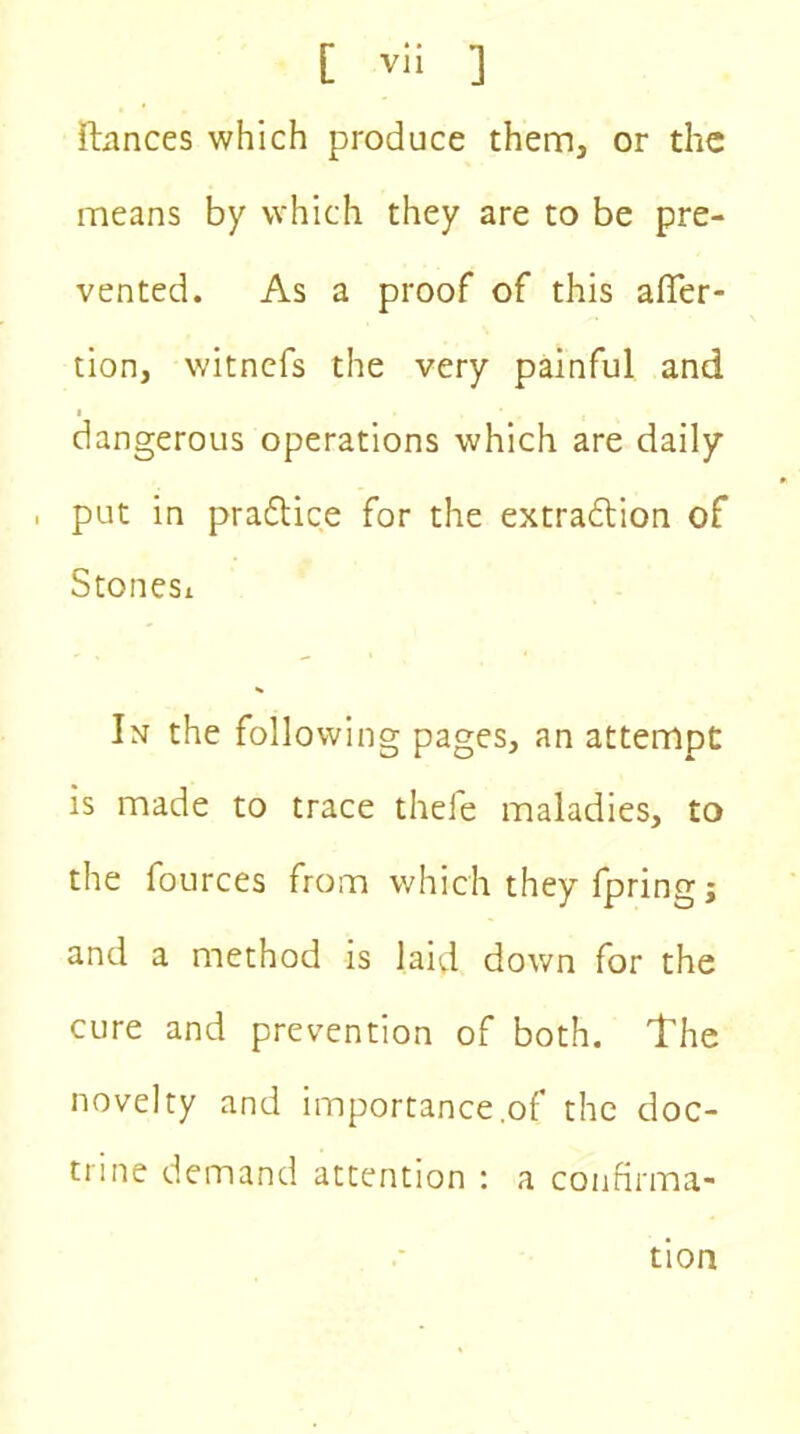 fiances which produce them, or the means by which they are to be pre- vented. As a proof of this affec- tion, witnefs the very painful and i dangerous operations which are daily , put in practice for the extraction of Stonesi In the following pages, an attempt is made to trace thefe maladies, to the fources from which they fpring j and a method is laid down for the cure and prevention of both. The novelty and importance .of the doc- trine demand attention : a confirma- tion