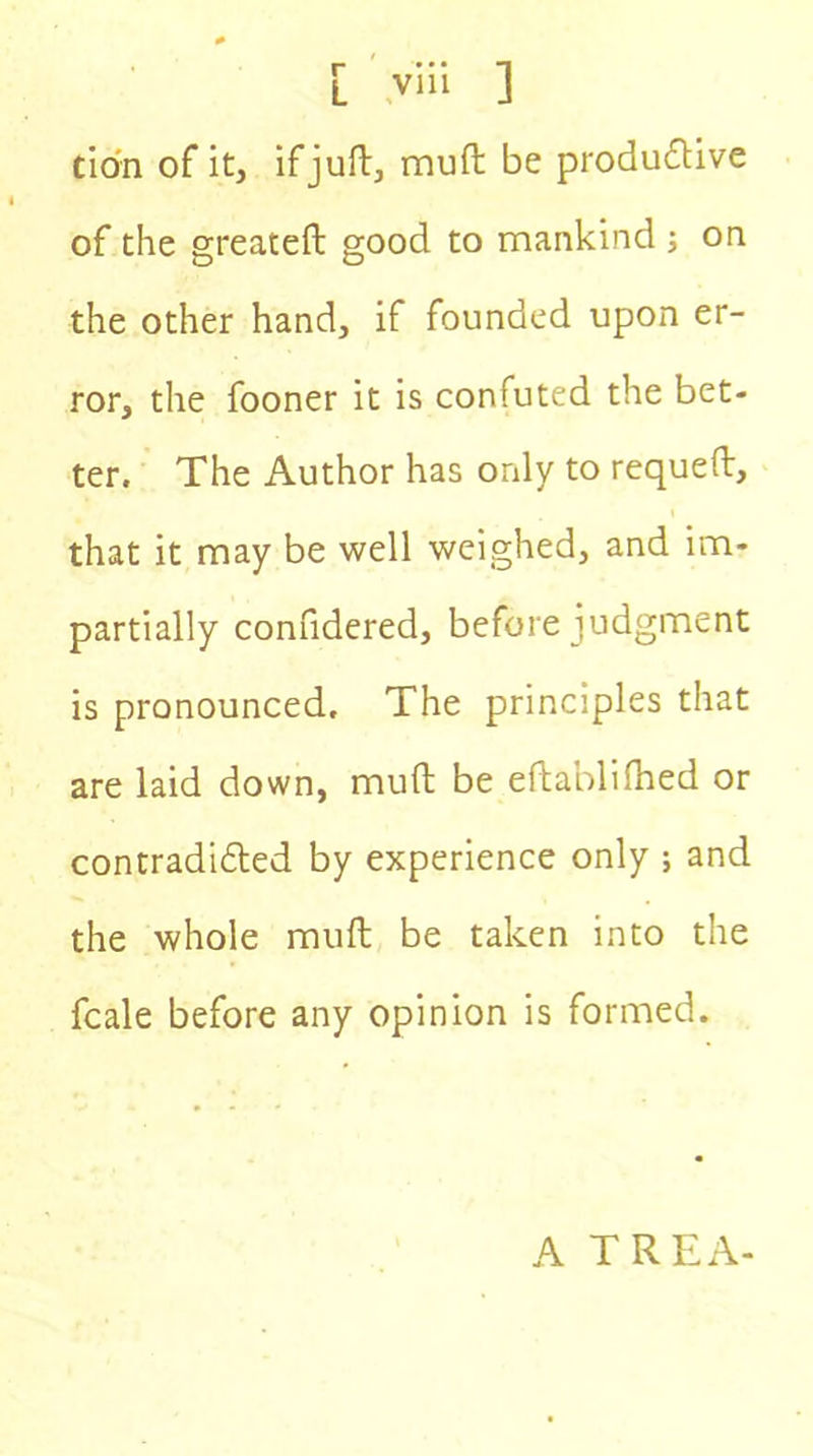 tio'n of it, if juft, mult be productive of the greateft good to mankind ; on the other hand, if founded upon er- ror, the fooner it is confuted the bet- ter. The Author has only to requeft, that it may be well weighed, and im- partially confidered, before judgment is pronounced. The principles that are laid down, mult be eftablilhed or contradicted by experience only ; and the whole mult be taken into the fcale before any opinion is formed. A TREA-