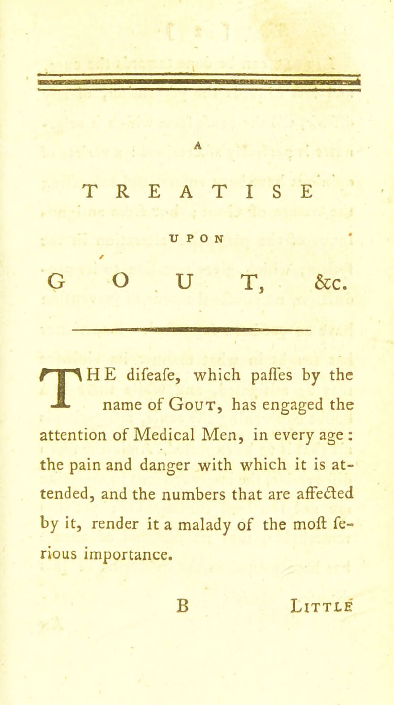 TREATISE UPON GOUT, &c. H E difeafe, which paffes by the name of Gout, has engaged the attention of Medical Men, in every age : the pain and danger with which it is at- tended, and the numbers that are affedted by it, render it a malady of the moft fe- rious importance. B Little