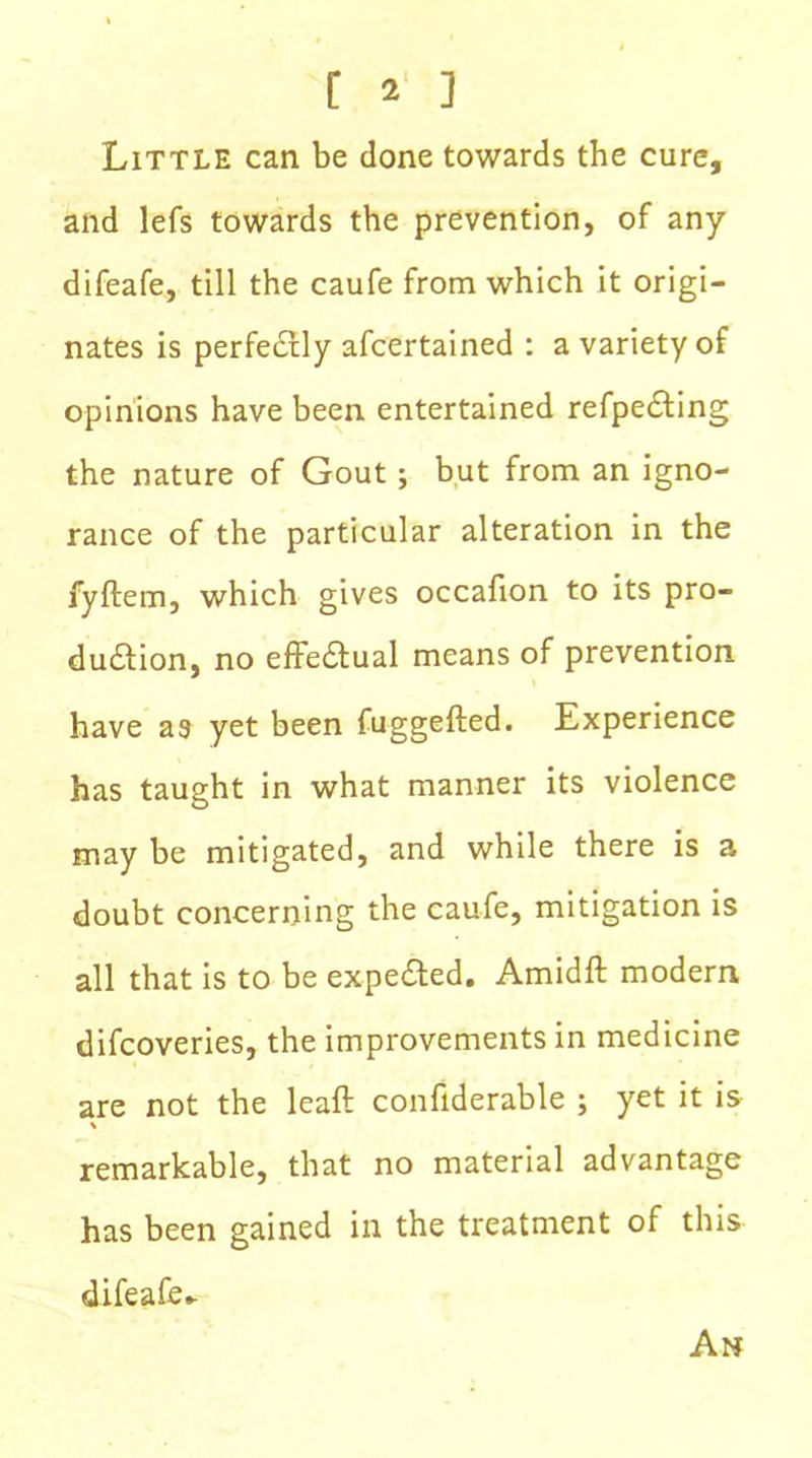 Little can be done towards the cure, and lefs towards the prevention, of any difeafe, till the caufe from which it origi- nates is perfectly afcertained : a variety of opinions have been entertained refpecting the nature of Gout; but from an igno- rance of the particular alteration in the fyftem, which gives occafion to its pro- duction, no effectual means of prevention have a9 yet been fuggefted. Experience has taught in what manner its violence may be mitigated, and while there is a doubt concerning the caufe, mitigation is all that is to be expected. Amidft modern difcoveries, the improvements in medicine are not the leaft confiderable ; yet it is \ remarkable, that no material advantage has been gained in the treatment of this difeafe.. An