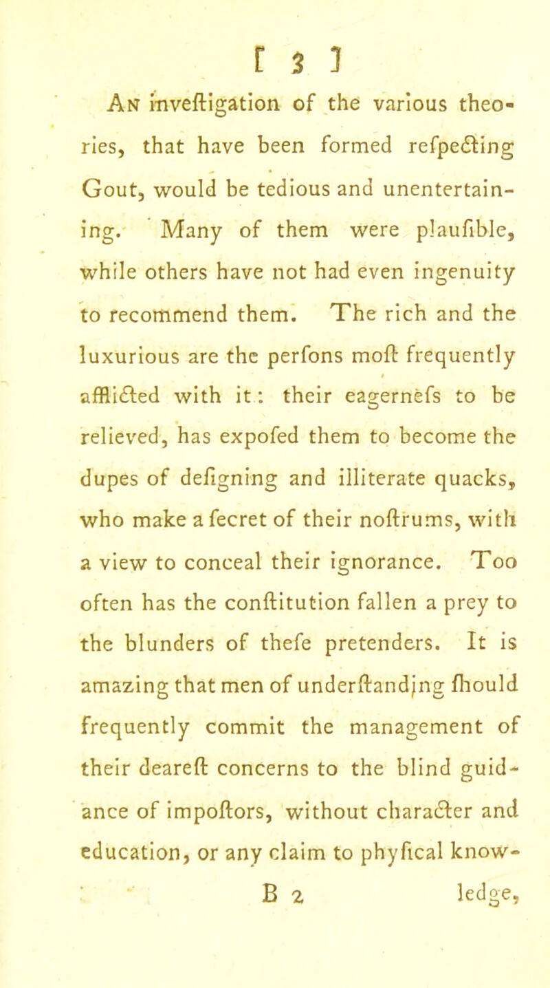 An inveftigation of the various theo- ries, that have been formed refpe&ing Gout, would be tedious and unentertain- ing. Many of them were plaufible, while others have not had even ingenuity to recommend them. The rich and the luxurious are the perfons mofi: frequently afflidled with it: their eagernefs to be relieved, has expofed them to become the dupes of deligning and illiterate quacks, who make afecret of their noftrums, with a view to conceal their ignorance. Too often has the conftitution fallen a prey to the blunders of thefe pretenders. It is amazing that men of underftandjng fhould frequently commit the management of their dearefl: concerns to the blind guid- ance of impoftors, without chara&er and education, or any claim to phyfical know- B 2 ledge,