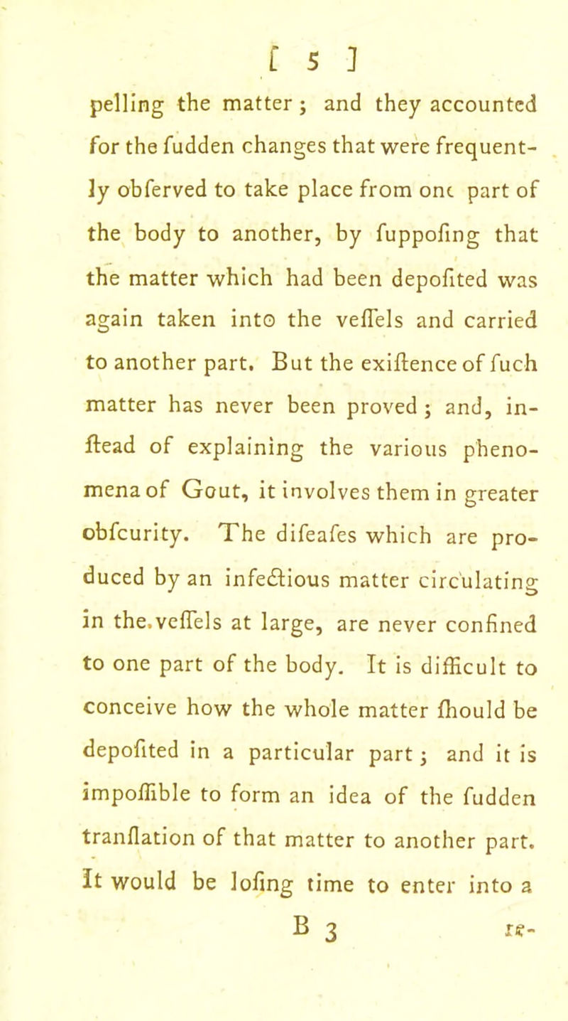 pelling the matter ; and they accounted for the fudden changes that were frequent- ly obferved to take place from one part of the body to another, by fuppofing that the matter which had been depofited was again taken into the veflels and carried to another part. But the exigence of fuch matter has never been proved; and, in- ftead of explaining the various pheno- mena of Gout, it involves them in greater obfeurity. The difeafes which are pro- duced by an infedtious matter circulating in the.veflels at large, are never confined to one part of the body. It is difficult to conceive how the whole matter fhould be depofited in a particular part; and it is impoffible to form an idea of the fudden tranflation of that matter to another part. It would be lofing time to enter into a B 3 re-