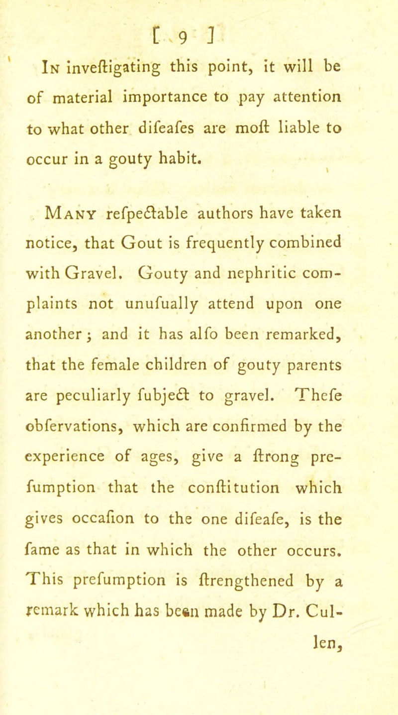 In inveftigating this point, it will be of material importance to pay attention to what other difeafes are moft liable to occur in a gouty habit. Many refpedlable authors have taken notice, that Gout is frequently combined with Gravel. Gouty and nephritic com- plaints not unufually attend upon one another j and it has alfo been remarked, that the female children of gouty parents are peculiarly fubjedl to gravel. Thefe obfervations, which are confirmed by the experience of ages, give a {Irons; pre- fumption that the conftitution which gives occafion to the one difeafe, is the fame as that in which the other occurs. This prefumption is {lengthened by a remark which has besn made by Dr. Cul- len,