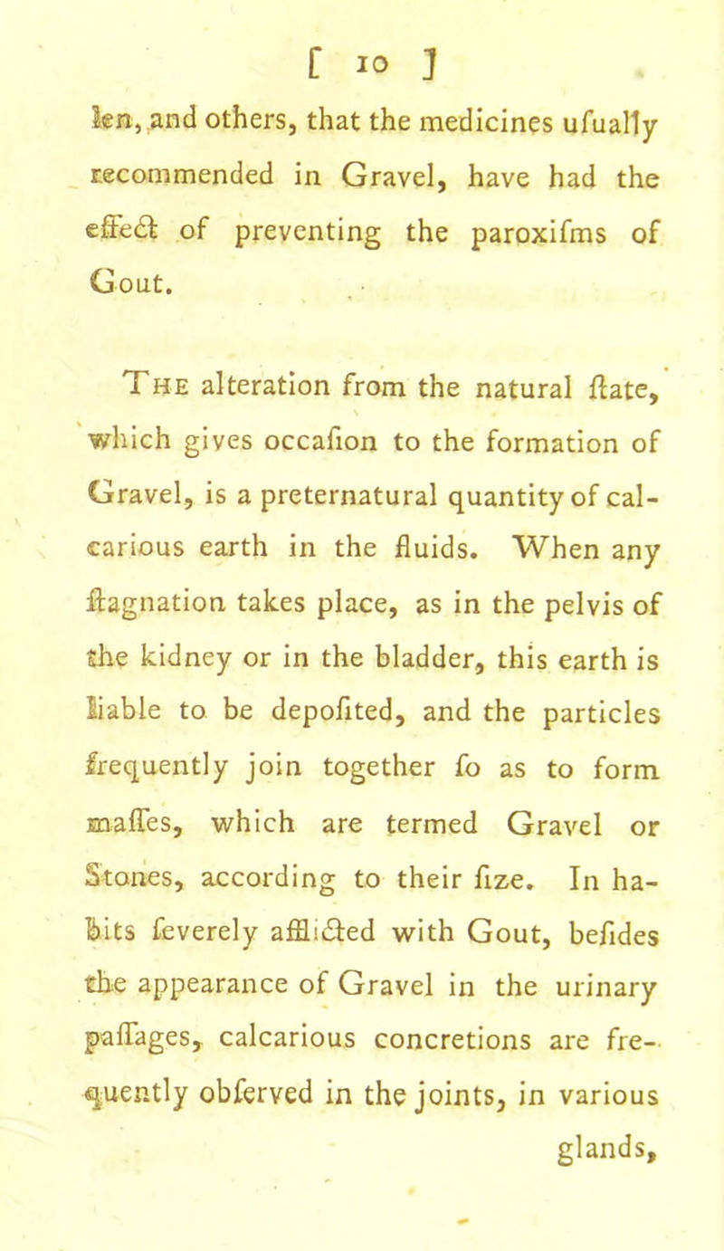 len, and others, that the medicines ufually recommended in Gravel, have had the effect of preventing the paroxifms of Gout. The alteration from the natural flate, which gives occafion to the formation of Gravel, is a preternatural quantity of cal- carious earth in the fluids. When any ffognation takes place, as in the pelvis of the kidney or in the bladder, this earth is liable to be depoflted, and the particles frequently join together fo as to form mafles, which are termed Gravel or Stones, according to their flze. In ha- bits feverely afflsdted with Gout, befides the appearance of Gravel in the urinary paflages, calcarious concretions are fre- quently obferved in the joints, in various glands.