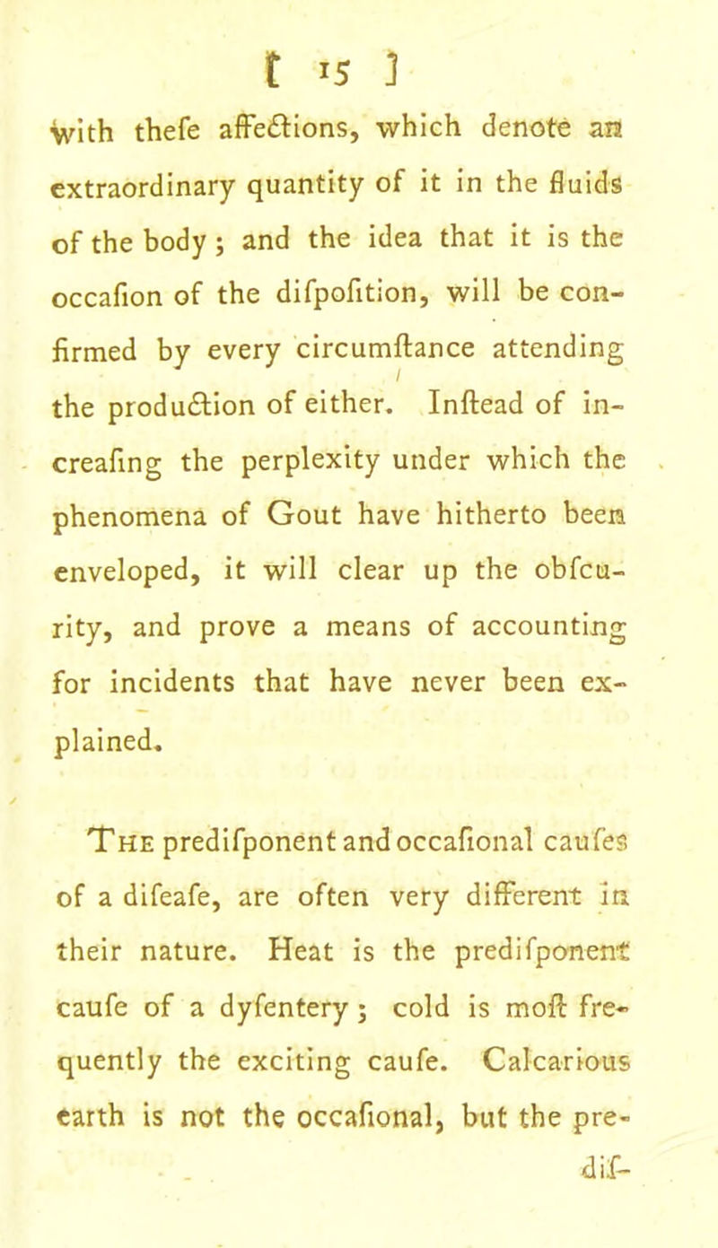 f r5 ] with thefe affe&ions, which denote an extraordinary quantity of it in the fluids of the body; and the idea that it is the occafion of the difpofition, will be con- firmed by every circumftance attending the production of either. Inftead of in- creafing the perplexity under which the phenomena of Gout have hitherto been enveloped, it will clear up the obfcu- rity, and prove a means of accounting for incidents that have never been ex- plained. The predifponentandoccafional caufes of a difeafe, are often very different in their nature. Heat is the predifponent caufe of a dyfentery; cold is moil fre- quently the exciting caufe. Calcarious earth is not the occafional, but the pre- dif-