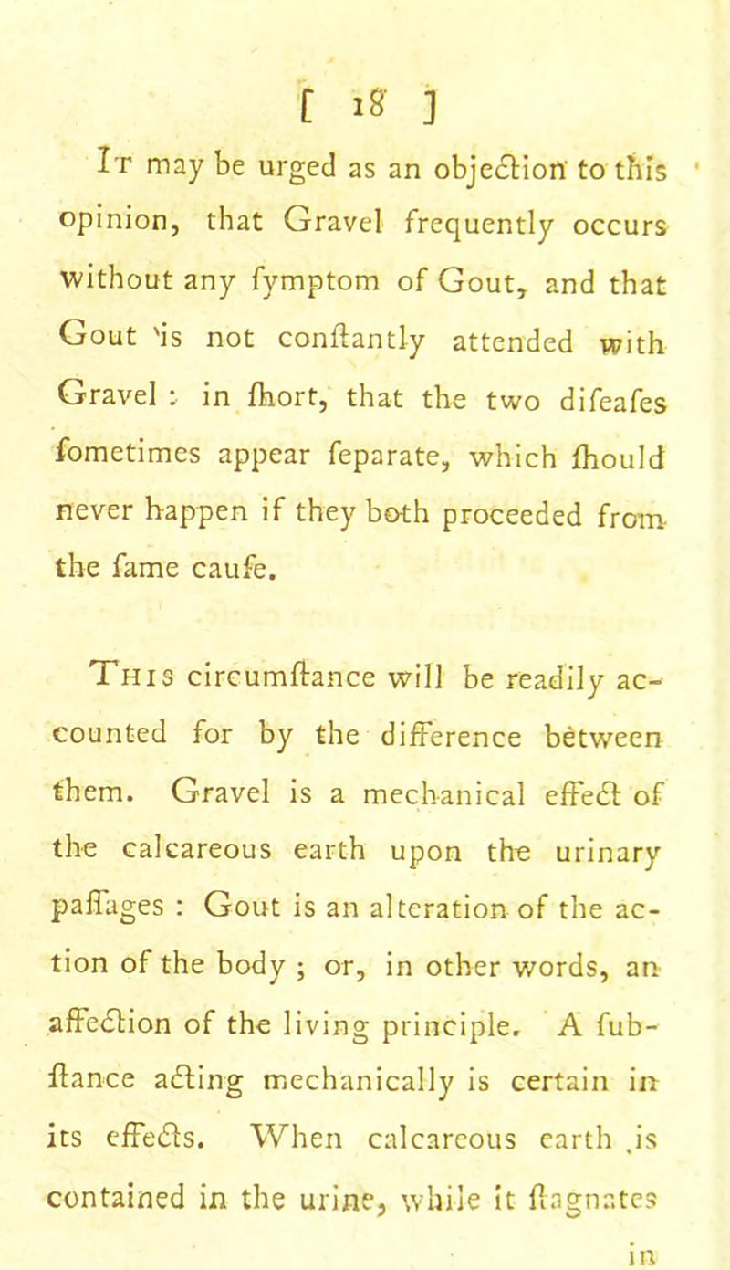 f iff ] It may be urged as an objection to this opinion, that Gravel frequently occurs without any fymptom of Gout, and that Gout 'is not conifantly attended with Gravel : in fhort, that the two difeafes fometimes appear feparate, which fhould never happen if they both proceeded from the fame caufe. This circumftance will be readily ac- counted for by the difference between them. Gravel is a mechanical effe£t of the calcareous earth upon the urinary paffages : Gout is an alteration of the ac- tion of the body ; or, in other words, an affection of the living principle, A fub- ftance acting mechanically is certain in its effects. When calcareous earth .is contained in the urine, while it Magnates in