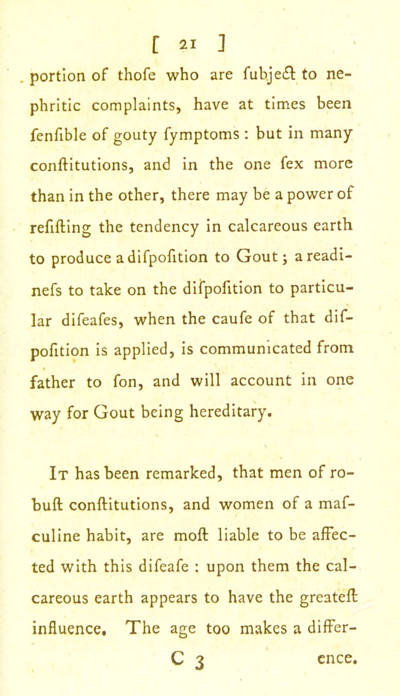 portion of thofe who are fubje£t to ne- phritic complaints, have at times been fenfible of gouty fymptoms : but in many conflitutions, and in the one fex more than in the other, there may be a power of refilling the tendency in calcareous earth to produce a difpofition to Gout; areadi- nefs to take on the difpofition to particu- lar difeafes, when the caufe of that dif- pofition is applied, is communicated from father to fon, and will account in one way for Gout being hereditary. It has been remarked, that men of ro- buft conftitutions, and women of a maf- culine habit, are moft liable to be affec- ted with this difeafe : upon them the cal- careous earth appears to have the greateft influence. The age too makes a differ- C 3 ence.