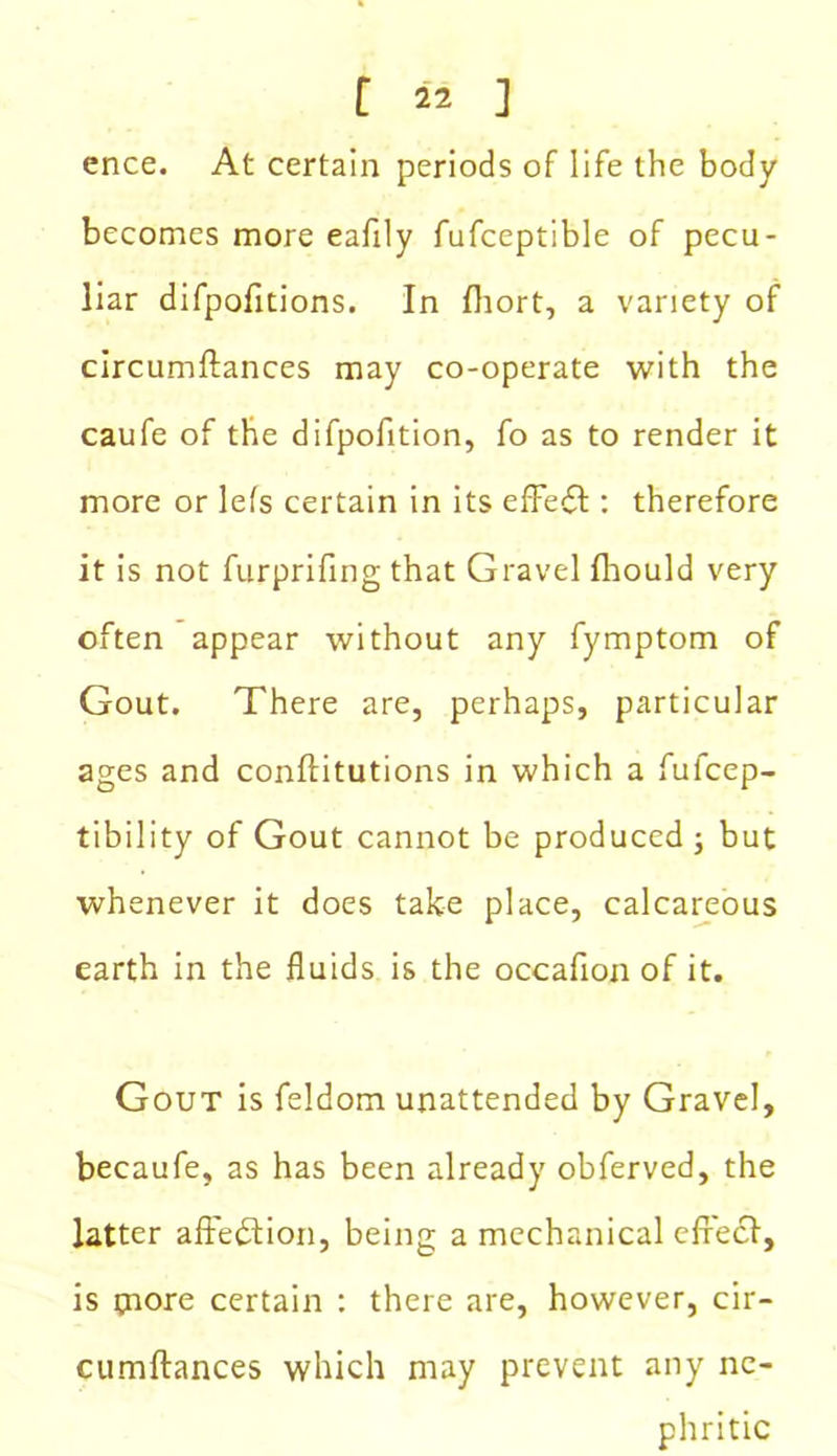 ence. At certain periods of life the body becomes more eafily fufceptible of pecu- liar difpofitions. In fliort, a variety of circumftances may co-operate with the caufe of the difpofition, fo as to render it more or lefs certain in its effedt: therefore it is not furprifing that Gravel Ihould very often appear without any fymptom of Gout. There are, perhaps, particular ages and conftitutions in which a fufcep- tibility of Gout cannot be produced j but whenever it does take place, calcareous earth in the fluids is the occafion of it. Gout is feldom unattended by Gravel, becaufe, as has been already obferved, the latter affedtion, being a mechanical efrecl, is paore certain : there are, however, cir- cumftances which may prevent any ne- phritic