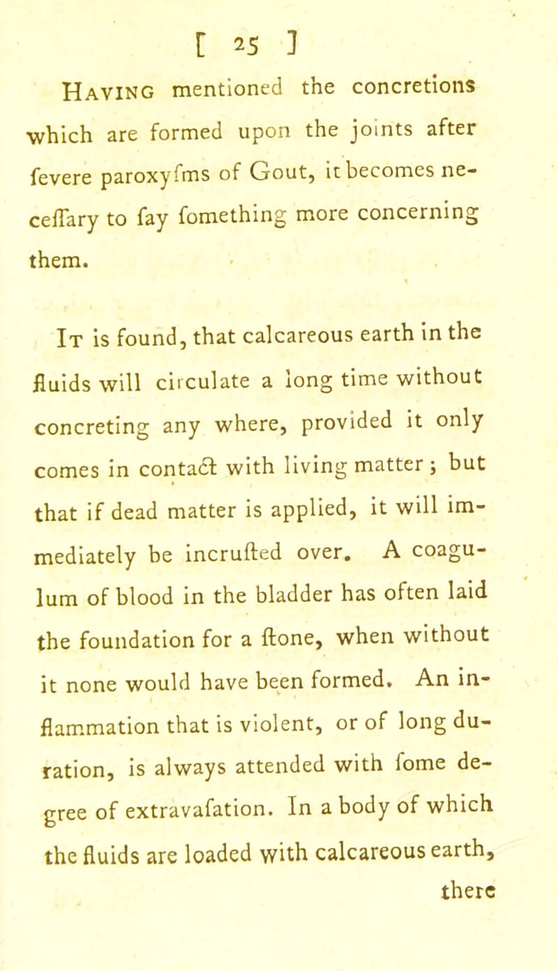 Having mentioned the concretions which are formed upon the joints after fevere paroxyfms of Gout, it becomes ne- ceffary to fay fomething more concerning them. It is found, that calcareous earth in the fluids will circulate a long time without concreting any where, provided it only comes in contact with living matter ; but that if dead matter is applied, it will im- mediately be incrufted over. A coagu- lum of blood in the bladder has often laid the foundation for a {lone, when without it none would have been formed. An in- flammation that is violent, or of long du- ration, is always attended with fome de- gree of extravafation. In a body of which the fluids are loaded with calcareous earth, there