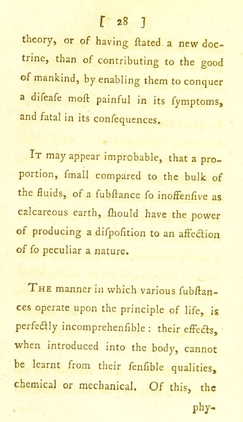 r *8 ] theory, or of having flated a new doc- trine, than of contributing to the good of mankind, by enabling them to conquer a difeafe moll painful in its fymptoms, and fatal in its confequences. It may appear improbable, that a pro- portion, fmall compared to the bulk of the fluids, of a fubffance fo moffenflve as calcareous earth, fhould have the power of producing a difpofition to an affedion of fo peculiar a nature. The manner in which various fubftan- ces operate upon the principle of life, is perfectly incomprehenfible : their effeds, when introduced into the body, cannot be learnt from their fenfible qualities, chemical or mechanical. Of this, the