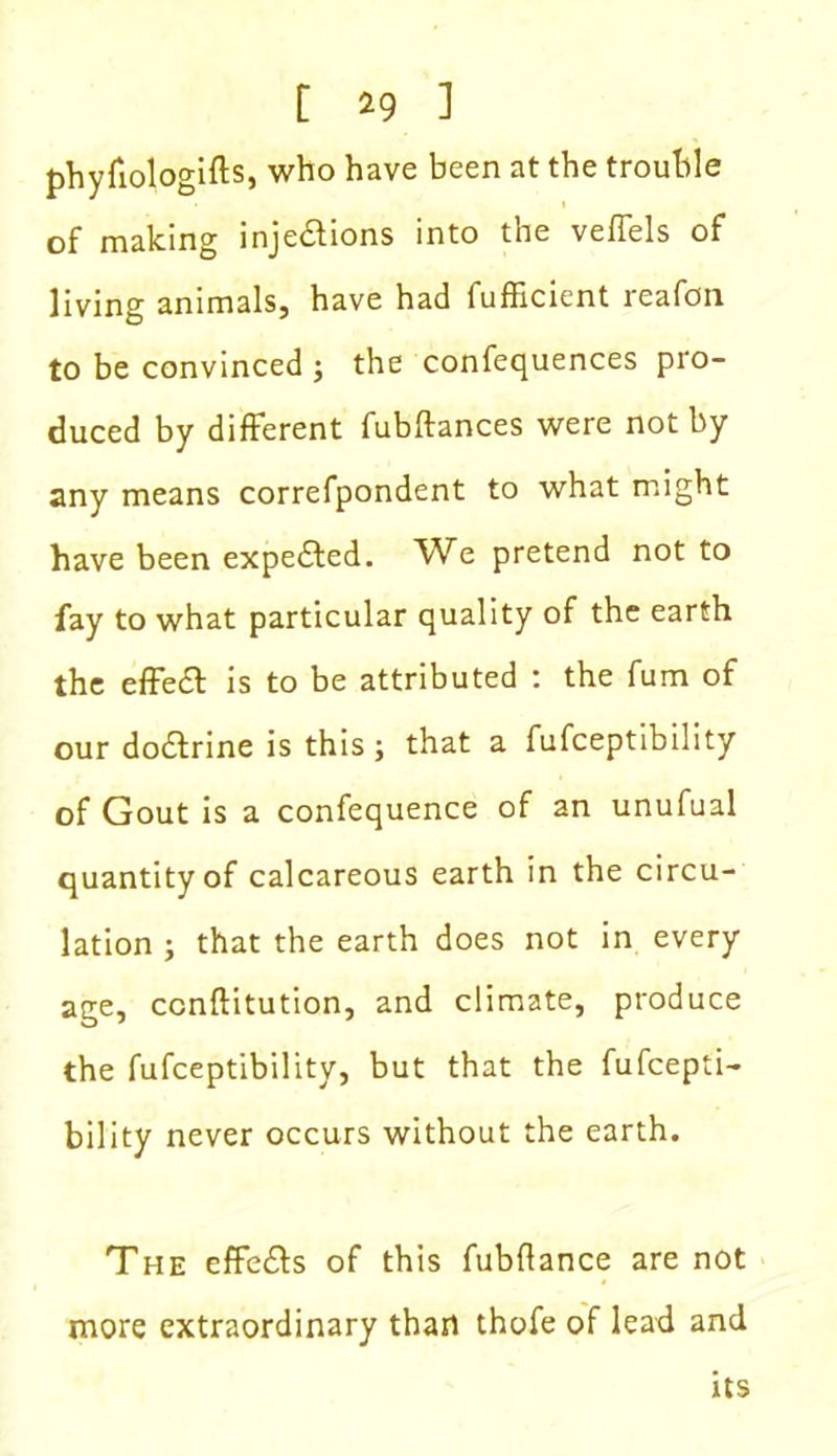 phyfiologifts, who have been at the trouble of making injections into the veffels of living animals, have had fufficient reafon to be convinced ; the confequences pro- duced by different fubftances were not by any means correfpondent to what might have been expe&ed. We pretend not to fay to what particular quality of the earth the effeCt is to be attributed : the fum of our doCtrine is this; that a fufceptibility of Gout is a confequence of an unufual quantity of calcareous earth in the circu- lation ; that the earth does not in every age, ccnftitution, and climate, produce the fufceptibility, but that the fufcepti- bility never occurs without the earth. The effeCfs of this fubflance are not more extraordinary than thofe of lead and its