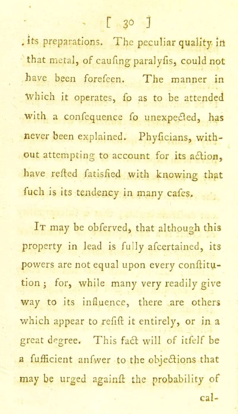 r 3° j . ifs preparations. The peculiar quality in that metal, of caufing paralyfis, could not have been forefeen. The manner in Which it operates, fo as to be attended with a confequence fo unexpected, has never been explained. Phyficians, with- out attempting to account for its action, have refted fatisfied with knowing that fuch is its tendency in many cafes. It may be obferved, that although this property in lead is fudy afcertained, its powers are not equal upon every conftitu- tion ; for, while many very readily give way to its influence, there are others which appear to refift it entirely, or in a great degree. This fact will of itfelf be a fufficient anfwer to the objections that may be urged againft the probability of cal-