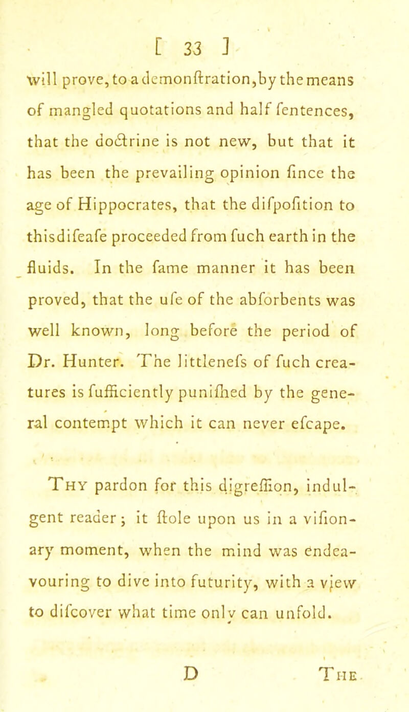 will prove, to ademonftration,by the means of mangled quotations and half fentences, that the dodtrine is not new, but that it has been the prevailing opinion fince the age of Hippocrates, that the difpofition to thisdifeafe proceeded from fuch earth in the fluids. In the fame manner it has been proved, that the ufe of the abforbents was well known, long before the period of Dr. Hunter. The littlenefs of fuch crea- tures is fufliciently punifhed by the gene- ral contempt which it can never efcape. Thy pardon for this digreflion, indul- gent reader; it ftole upon us in a vifion- ary moment, when the mind was endea- vouring to dive into futurity, with a vjew to difcover what time only can unfold. D The