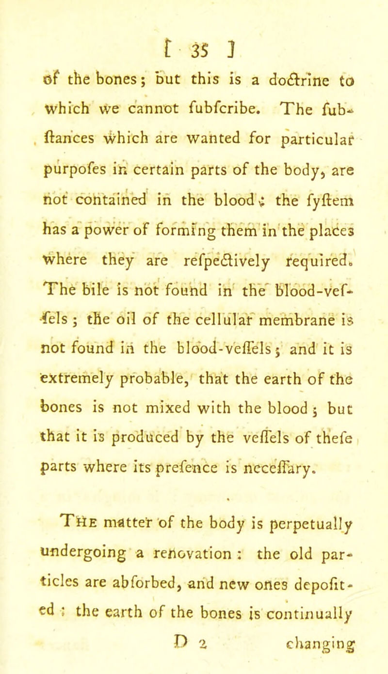 of the bones; but this is a do&rine to which we cannot fubfcribe. The fub- ftances which are wanted for particular purpofes in certain parts of the body, are not contained in the blood c the fyftem has a power of forming them in the places where they are refpediively required. The bile is not found in the blood-vef* -fels ; the oil of the cellular membrane is not found in the blood-veffels; and it is extremely probable, that the earth of the bones is not mixed with the blood $ but that it is produced by the vefTels of thefe parts where its prefence is neceffary. THe matter of the body is perpetually undergoing a renovation : the old par- ticles are abforbed, and new ones depofit- ed ; the earth of the bones is continually D i changing