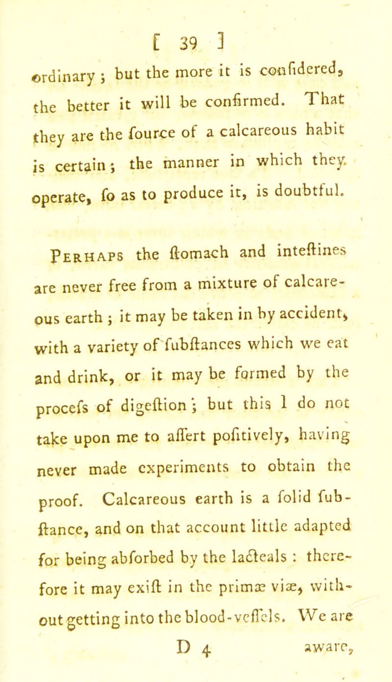 ordinary ; but the more it is confidered, the better it will be confirmed. That they are the fource of a calcareous habit is certain j the manner in which they, operate, fo as to produce it, is doubtful. Perhaps the ftomach and inteftines are never free from a mixture ot calcaie- ous earth ; it may be taken in by accident, with a variety of fubftances which we eat and drink, or it may be formed by the procefs of digeftion ; but this 1 do not take upon me to affert pofitively, having never made experiments to obtain the proof. Calcareous earth is a folid fub- ftance, and on that account little adapted for being abforbed by the ladleals : there- fore it may exifi: in the primae vise, with- out getting into the blood-vcfTels. We are D 4 aware,