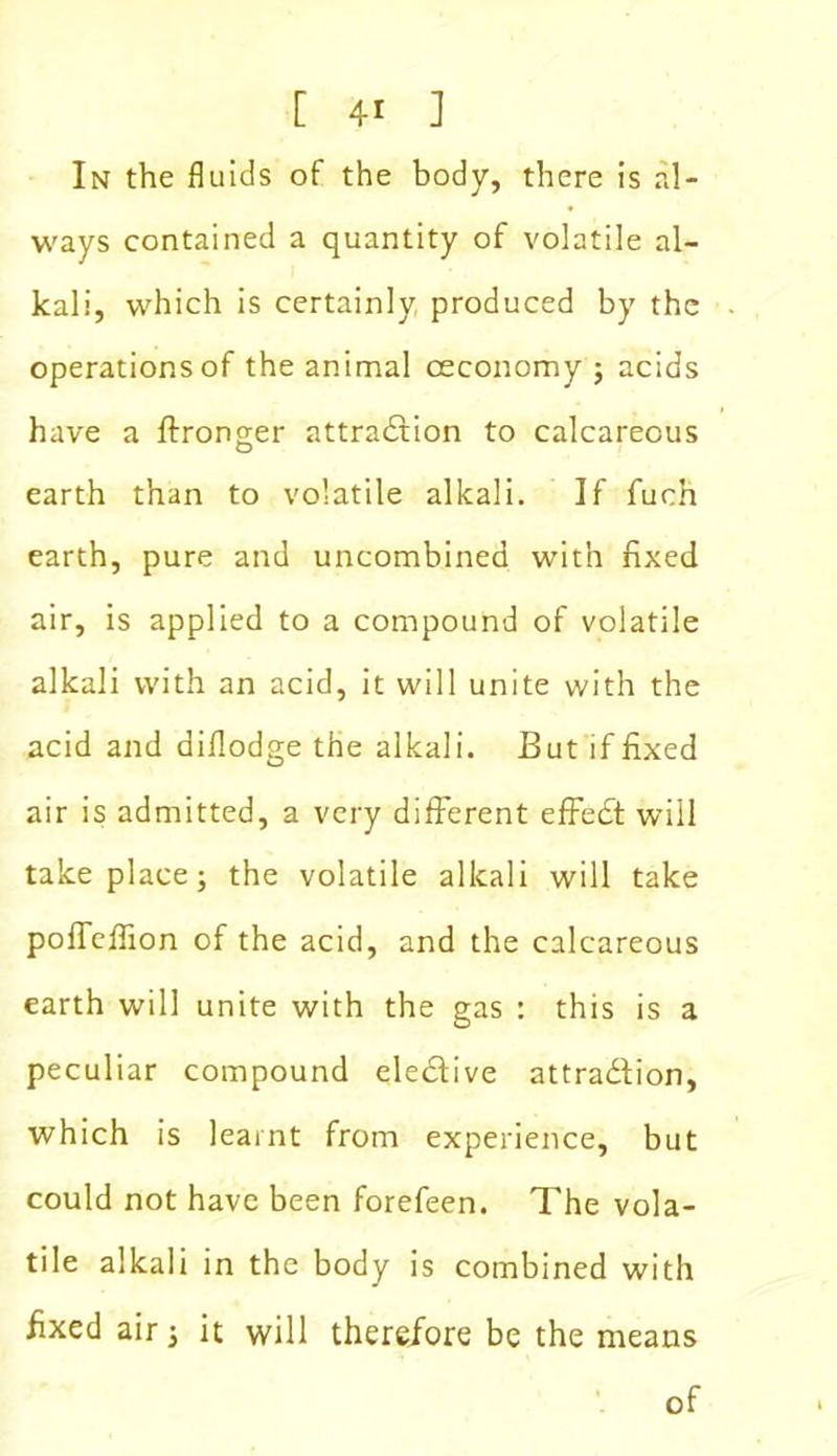 In the fluids of the body, there is al- ways contained a quantity of volatile al- kali, which is certainly produced by the operations of the animal oeconomy ; acids have a ftronger attraction to calcareous earth than to volatile alkali. If fuch earth, pure and uncombined with fixed air, is applied to a compound of volatile alkali with an acid, it will unite with the acid and diflodge the alkali. But if fixed air is admitted, a very different effeCt will take place; the volatile alkali will take polTeffion of the acid, and the calcareous earth will unite with the gas : this is a peculiar compound elective attraction, which is learnt from experience, but could not have been forefeen. The vola- tile alkali in the body is combined with fixed air; it will there/ore be the means of