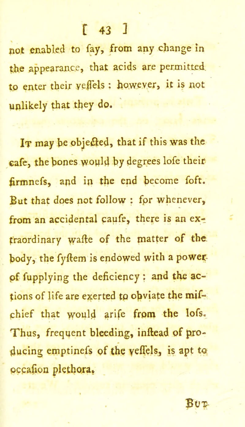 not enabled to fay, from any change in the appearance, that acids are permitted to enter their yefTels : however, it is not unlikely that they do. It may he objected, that if this was the cafe, the bones would by degrees lofe their firmnefs, and in the end become foft. But that does not follow : fpr whenever, from an accidental caufe, there is an ex- traordinary wafte of the matter of the body, the fyftem is endowed with a power pf fupplying the deficiency ; and the ac- tions of life are exerted to obviate the mif- chief that would arife from the lofs. Thus, frequent bleeding, inftead of pro- ducing emptinefs of the yeflels, is apt to occafion plethora.