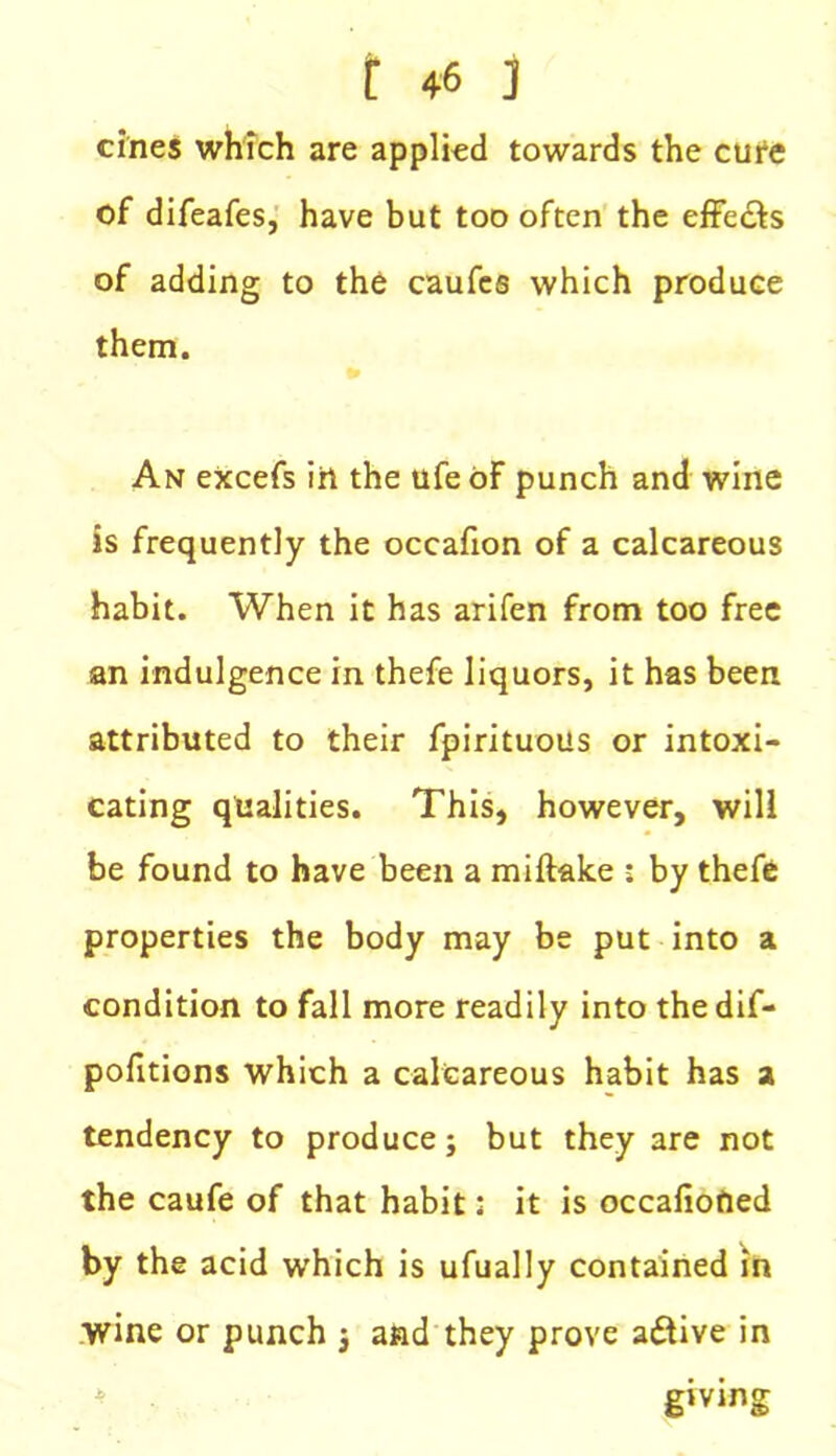 cines which are applied towards the cure of difeafes, have but too often the effects of adding to the caufes which produce them. An eXcefs iri the ufe of punch and wine is frequently the occafion of a calcareous habit. When it has arifen from too free an indulgence in thefe liquors, it has been attributed to their fpirituous or intoxi- cating qualities. This, however, will be found to have been a miftake : by thefe properties the body may be put into a condition to fall more readily into the dif- pofitions which a calcareous habit has a tendency to produce; but they are not the caufe of that habit: it is occafiofied by the acid which is ufually contained in wine or punch ; and they prove active in giving