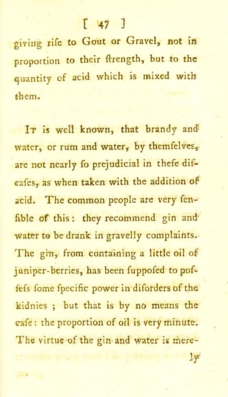 giving rife to Gout or Gravel, not ifi proportion to their ftrength, but to the quantity of acid which is mixed with them. It is well known, that brandy and water, or rum and water, by themfelves, are not nearly fo prejudicial in thefe dii- eafes,- as when taken with the addition of acid. The common people are very fen- fible of this: they recommend gin and' water to be drank in gravelly complaints. The gin, from containing a little oil of juniper-berries, has been fuppofed to pof- fefs fome fpecific power in diforders of the kidnies ; but that is by no means the cafe: the proportion of oil is very minute. The virtue of the gin and water is mere- ly