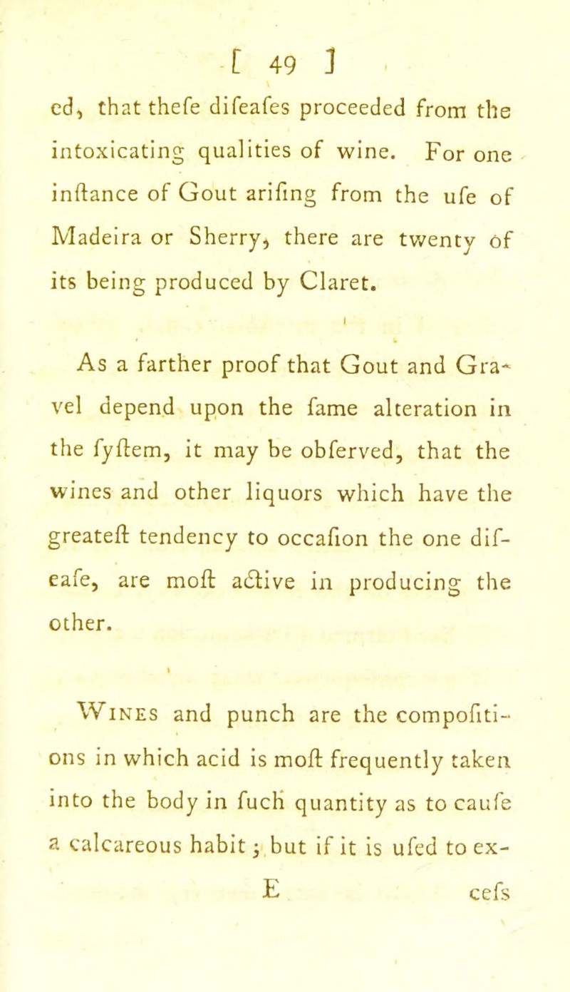 ed, thatthefe difeafes proceeded from tile intoxicating qualities of wine. For one inftance of Gout arifing from the ufe of Madeira or Sherry, there are twenty of its being produced by Claret. i As a farther proof that Gout and Gra- vel depend upon the fame alteration in the fyflem, it may be obferved, that the wines and other liquors which have the greateft tendency to occafion the one dif- eafe, are moll adtive in producing the other. l Wines and punch are the compofiti- ons in which acid is moll frequently taken into the body in fuch quantity as to caufe a calcareous habit 3 but if it is ufed to ex- E cefs