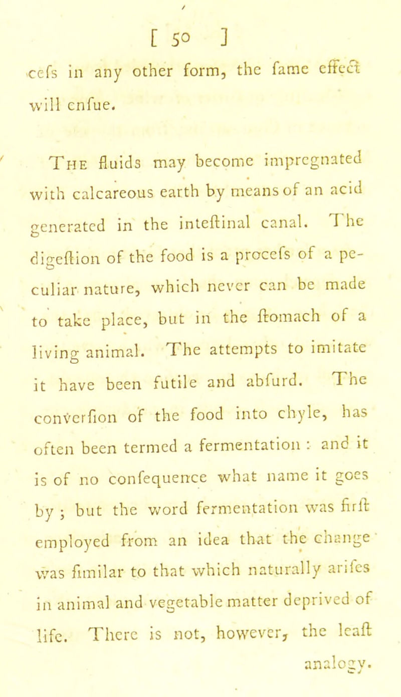 [ 5° ] -cefs in any other form, the fame effect will enfue. The fluids may become impregnated with calcareous earth by means of an acid o-enerated in the inteftinal canal. I he dio-eftion of the food is a procefs of a pc- culiar nature, v/hich never can be made to take place, but in the ffomach of a livino- animal. The attempts to imitate O it have been futile and abfurd. Tne converfion of the food into chyle, has often been termed a fermentation : and it is of no confequence what name it goes by ; but the word fermentation was firft employed from an idea that the change was fnnilar to that which naturally ariics in animal and vegetable matter deprived of life. There is not, however, the leaf! analogy.