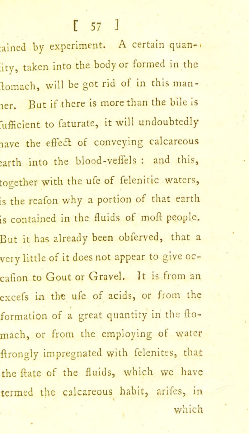 :ained by experiment. A certain quan-« :ity, taken into the body or formed in the bomach, will be got rid of in this man- ner. But if there is more than the bile is ufficient to faturate, it will undoubtedly nave the efteid of conveying calcareous ;arth into the blood-veffels : and this, together with the ufe of felenitic waters, is the reafon why a portion of that earth is contained in the fluids of moll people. But it has already been obferved, that a very little of it does not appear to give oc- cafion to Gout or Gravel. It is from an excefs in the ufe of acids, or from the formation of a great quantity in the do- mach, or from the employing of water ftrongly impregnated with felenites, that the date of the fluids, which we have termed the calcareous habit, arifes, in which